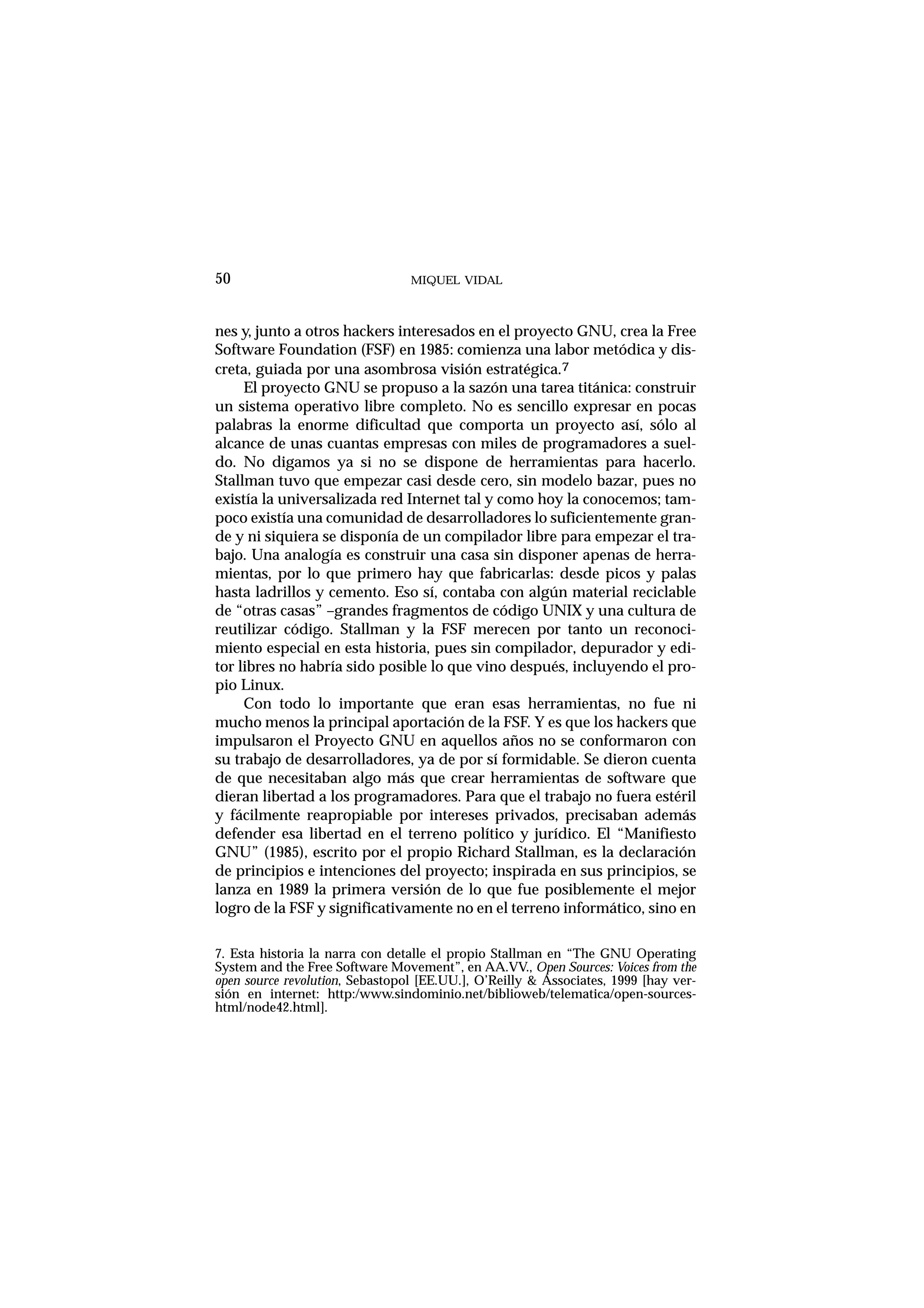 MIQUEL VIDAL
nes y, junto a otros hackers interesados en el proyecto GNU, crea la Free
Software Foundation (FSF) en 1985: comienza una labor metódica y dis-
creta, guiada por una asombrosa visión estratégica.7
El proyecto GNU se propuso a la sazón una tarea titánica: construir
un sistema operativo libre completo. No es sencillo expresar en pocas
palabras la enorme dificultad que comporta un proyecto así, sólo al
alcance de unas cuantas empresas con miles de programadores a suel-
do. No digamos ya si no se dispone de herramientas para hacerlo.
Stallman tuvo que empezar casi desde cero, sin modelo bazar, pues no
existía la universalizada red Internet tal y como hoy la conocemos; tam-
poco existía una comunidad de desarrolladores lo suficientemente gran-
de y ni siquiera se disponía de un compilador libre para empezar el tra-
bajo. Una analogía es construir una casa sin disponer apenas de herra-
mientas, por lo que primero hay que fabricarlas: desde picos y palas
hasta ladrillos y cemento. Eso sí, contaba con algún material reciclable
de “otras casas” –grandes fragmentos de código UNIX y una cultura de
reutilizar código. Stallman y la FSF merecen por tanto un reconoci-
miento especial en esta historia, pues sin compilador, depurador y edi-
tor libres no habría sido posible lo que vino después, incluyendo el pro-
pio Linux.
Con todo lo importante que eran esas herramientas, no fue ni
mucho menos la principal aportación de la FSF. Y es que los hackers que
impulsaron el Proyecto GNU en aquellos años no se conformaron con
su trabajo de desarrolladores, ya de por sí formidable. Se dieron cuenta
de que necesitaban algo más que crear herramientas de software que
dieran libertad a los programadores. Para que el trabajo no fuera estéril
y fácilmente reapropiable por intereses privados, precisaban además
defender esa libertad en el terreno político y jurídico. El “Manifiesto
GNU” (1985), escrito por el propio Richard Stallman, es la declaración
de principios e intenciones del proyecto; inspirada en sus principios, se
lanza en 1989 la primera versión de lo que fue posiblemente el mejor
logro de la FSF y significativamente no en el terreno informático, sino en
50
7. Esta historia la narra con detalle el propio Stallman en “The GNU Operating
System and the Free Software Movement”, en AA.VV., Open Sources: Voices from the
open source revolution, Sebastopol [EE.UU.], O’Reilly & Associates, 1999 [hay ver-
sión en internet: http:/www.sindominio.net/biblioweb/telematica/open-sources-
html/node42.html].
 