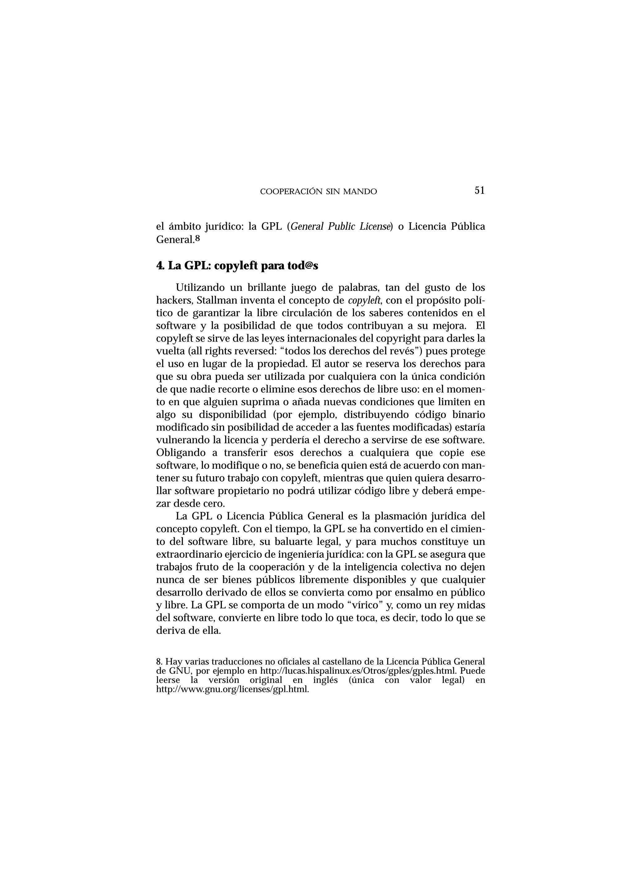 COOPERACIÓN SIN MANDO
el ámbito jurídico: la GPL (General Public License) o Licencia Pública
General.8
4. La GPL: copyleft para tod@s
Utilizando un brillante juego de palabras, tan del gusto de los
hackers, Stallman inventa el concepto de copyleft, con el propósito polí-
tico de garantizar la libre circulación de los saberes contenidos en el
software y la posibilidad de que todos contribuyan a su mejora. El
copyleft se sirve de las leyes internacionales del copyright para darles la
vuelta (all rights reversed: “todos los derechos del revés”) pues protege
el uso en lugar de la propiedad. El autor se reserva los derechos para
que su obra pueda ser utilizada por cualquiera con la única condición
de que nadie recorte o elimine esos derechos de libre uso: en el momen-
to en que alguien suprima o añada nuevas condiciones que limiten en
algo su disponibilidad (por ejemplo, distribuyendo código binario
modificado sin posibilidad de acceder a las fuentes modificadas) estaría
vulnerando la licencia y perdería el derecho a servirse de ese software.
Obligando a transferir esos derechos a cualquiera que copie ese
software, lo modifique o no, se beneficia quien está de acuerdo con man-
tener su futuro trabajo con copyleft, mientras que quien quiera desarro-
llar software propietario no podrá utilizar código libre y deberá empe-
zar desde cero.
La GPL o Licencia Pública General es la plasmación jurídica del
concepto copyleft. Con el tiempo, la GPL se ha convertido en el cimien-
to del software libre, su baluarte legal, y para muchos constituye un
extraordinario ejercicio de ingeniería jurídica: con la GPL se asegura que
trabajos fruto de la cooperación y de la inteligencia colectiva no dejen
nunca de ser bienes públicos libremente disponibles y que cualquier
desarrollo derivado de ellos se convierta como por ensalmo en público
y libre. La GPL se comporta de un modo “vírico” y, como un rey midas
del software, convierte en libre todo lo que toca, es decir, todo lo que se
deriva de ella.
51
8. Hay varias traducciones no oficiales al castellano de la Licencia Pública General
de GNU, por ejemplo en http://lucas.hispalinux.es/Otros/gples/gples.html. Puede
leerse la versión original en inglés (única con valor legal) en
http://www.gnu.org/licenses/gpl.html.
 