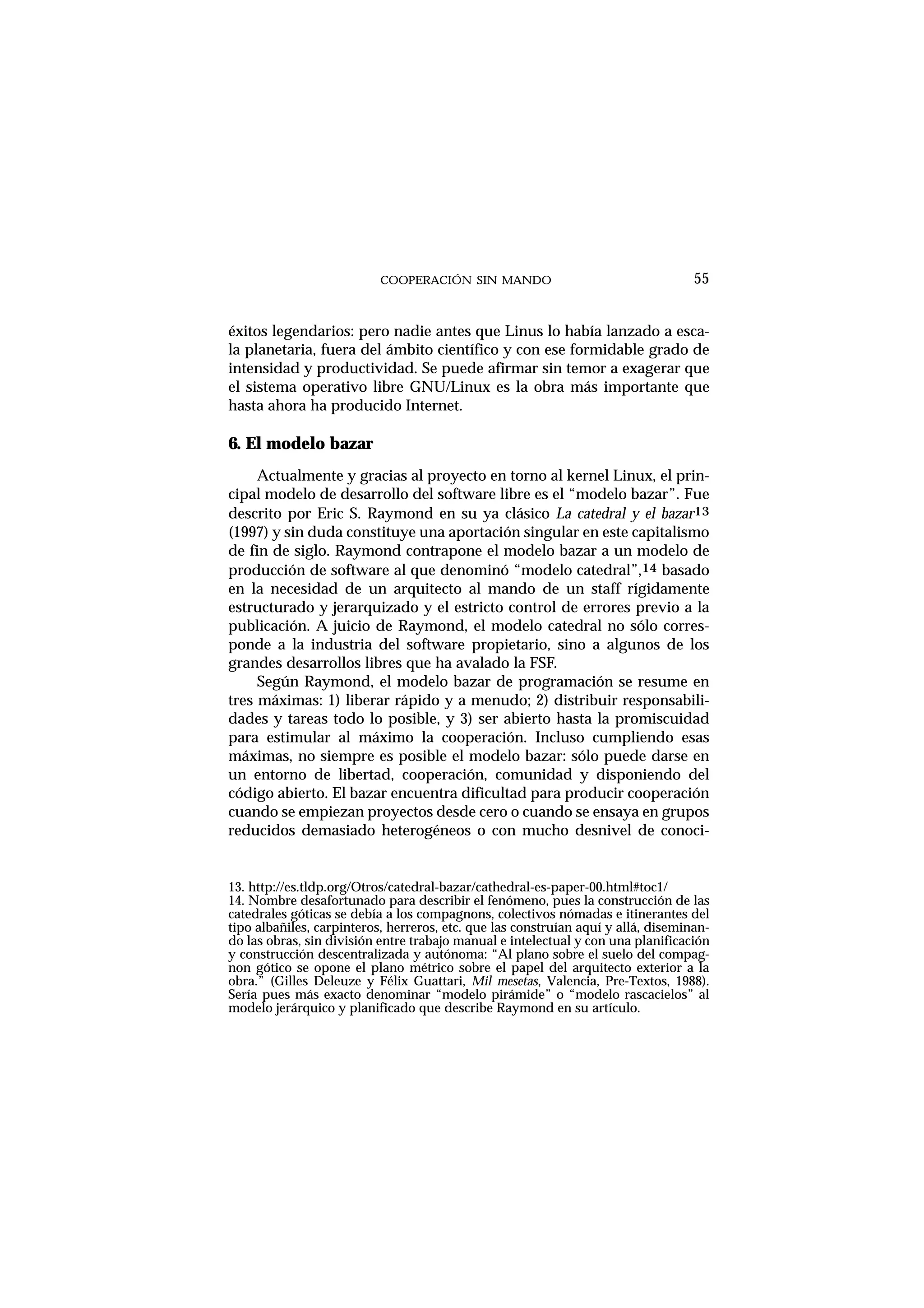COOPERACIÓN SIN MANDO
éxitos legendarios: pero nadie antes que Linus lo había lanzado a esca-
la planetaria, fuera del ámbito científico y con ese formidable grado de
intensidad y productividad. Se puede afirmar sin temor a exagerar que
el sistema operativo libre GNU/Linux es la obra más importante que
hasta ahora ha producido Internet.
6. El modelo bazar
Actualmente y gracias al proyecto en torno al kernel Linux, el prin-
cipal modelo de desarrollo del software libre es el “modelo bazar”. Fue
descrito por Eric S. Raymond en su ya clásico La catedral y el bazar13
(1997) y sin duda constituye una aportación singular en este capitalismo
de fin de siglo. Raymond contrapone el modelo bazar a un modelo de
producción de software al que denominó “modelo catedral”,14 basado
en la necesidad de un arquitecto al mando de un staff rígidamente
estructurado y jerarquizado y el estricto control de errores previo a la
publicación. A juicio de Raymond, el modelo catedral no sólo corres-
ponde a la industria del software propietario, sino a algunos de los
grandes desarrollos libres que ha avalado la FSF.
Según Raymond, el modelo bazar de programación se resume en
tres máximas: 1) liberar rápido y a menudo; 2) distribuir responsabili-
dades y tareas todo lo posible, y 3) ser abierto hasta la promiscuidad
para estimular al máximo la cooperación. Incluso cumpliendo esas
máximas, no siempre es posible el modelo bazar: sólo puede darse en
un entorno de libertad, cooperación, comunidad y disponiendo del
código abierto. El bazar encuentra dificultad para producir cooperación
cuando se empiezan proyectos desde cero o cuando se ensaya en grupos
reducidos demasiado heterogéneos o con mucho desnivel de conoci-
55
13. http://es.tldp.org/Otros/catedral-bazar/cathedral-es-paper-00.html#toc1/
14. Nombre desafortunado para describir el fenómeno, pues la construcción de las
catedrales góticas se debía a los compagnons, colectivos nómadas e itinerantes del
tipo albañiles, carpinteros, herreros, etc. que las construían aquí y allá, diseminan-
do las obras, sin división entre trabajo manual e intelectual y con una planificación
y construcción descentralizada y autónoma: “Al plano sobre el suelo del compag-
non gótico se opone el plano métrico sobre el papel del arquitecto exterior a la
obra.” (Gilles Deleuze y Félix Guattari, Mil mesetas, Valencia, Pre-Textos, 1988).
Sería pues más exacto denominar “modelo pirámide” o “modelo rascacielos” al
modelo jerárquico y planificado que describe Raymond en su artículo.
 