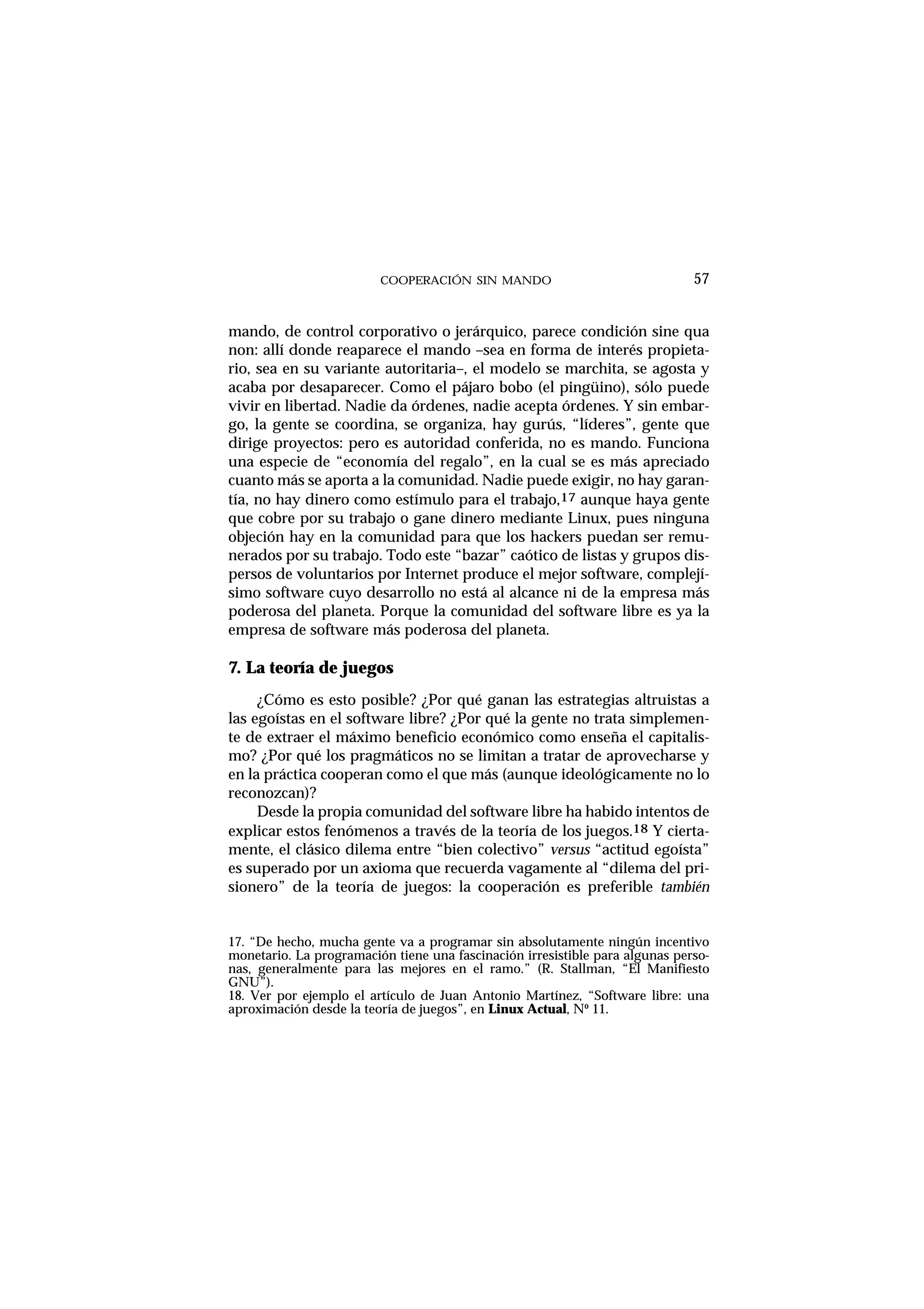 COOPERACIÓN SIN MANDO
mando, de control corporativo o jerárquico, parece condición sine qua
non: allí donde reaparece el mando –sea en forma de interés propieta-
rio, sea en su variante autoritaria–, el modelo se marchita, se agosta y
acaba por desaparecer. Como el pájaro bobo (el pingüino), sólo puede
vivir en libertad. Nadie da órdenes, nadie acepta órdenes. Y sin embar-
go, la gente se coordina, se organiza, hay gurús, “líderes”, gente que
dirige proyectos: pero es autoridad conferida, no es mando. Funciona
una especie de “economía del regalo”, en la cual se es más apreciado
cuanto más se aporta a la comunidad. Nadie puede exigir, no hay garan-
tía, no hay dinero como estímulo para el trabajo,17 aunque haya gente
que cobre por su trabajo o gane dinero mediante Linux, pues ninguna
objeción hay en la comunidad para que los hackers puedan ser remu-
nerados por su trabajo. Todo este “bazar” caótico de listas y grupos dis-
persos de voluntarios por Internet produce el mejor software, complejí-
simo software cuyo desarrollo no está al alcance ni de la empresa más
poderosa del planeta. Porque la comunidad del software libre es ya la
empresa de software más poderosa del planeta.
7. La teoría de juegos
¿Cómo es esto posible? ¿Por qué ganan las estrategias altruistas a
las egoístas en el software libre? ¿Por qué la gente no trata simplemen-
te de extraer el máximo beneficio económico como enseña el capitalis-
mo? ¿Por qué los pragmáticos no se limitan a tratar de aprovecharse y
en la práctica cooperan como el que más (aunque ideológicamente no lo
reconozcan)?
Desde la propia comunidad del software libre ha habido intentos de
explicar estos fenómenos a través de la teoría de los juegos.18 Y cierta-
mente, el clásico dilema entre “bien colectivo” versus “actitud egoísta”
es superado por un axioma que recuerda vagamente al “dilema del pri-
sionero” de la teoría de juegos: la cooperación es preferible también
57
17. “De hecho, mucha gente va a programar sin absolutamente ningún incentivo
monetario. La programación tiene una fascinación irresistible para algunas perso-
nas, generalmente para las mejores en el ramo.” (R. Stallman, “El Manifiesto
GNU”).
18. Ver por ejemplo el artículo de Juan Antonio Martínez, “Software libre: una
aproximación desde la teoría de juegos”, en Linux Actual, Nº 11.
 