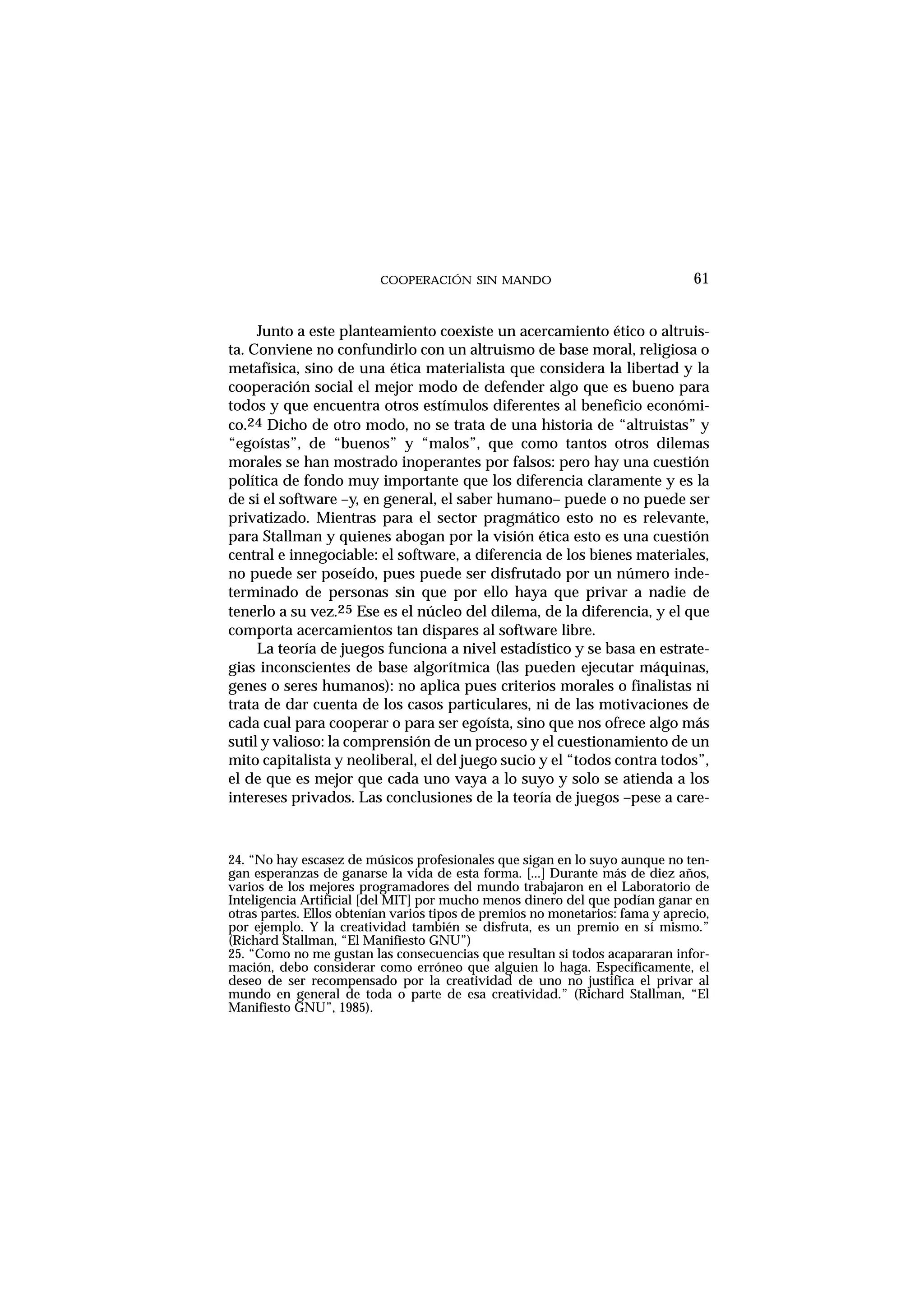COOPERACIÓN SIN MANDO
Junto a este planteamiento coexiste un acercamiento ético o altruis-
ta. Conviene no confundirlo con un altruismo de base moral, religiosa o
metafísica, sino de una ética materialista que considera la libertad y la
cooperación social el mejor modo de defender algo que es bueno para
todos y que encuentra otros estímulos diferentes al beneficio económi-
co.24 Dicho de otro modo, no se trata de una historia de “altruistas” y
“egoístas”, de “buenos” y “malos”, que como tantos otros dilemas
morales se han mostrado inoperantes por falsos: pero hay una cuestión
política de fondo muy importante que los diferencia claramente y es la
de si el software –y, en general, el saber humano– puede o no puede ser
privatizado. Mientras para el sector pragmático esto no es relevante,
para Stallman y quienes abogan por la visión ética esto es una cuestión
central e innegociable: el software, a diferencia de los bienes materiales,
no puede ser poseído, pues puede ser disfrutado por un número inde-
terminado de personas sin que por ello haya que privar a nadie de
tenerlo a su vez.25 Ese es el núcleo del dilema, de la diferencia, y el que
comporta acercamientos tan dispares al software libre.
La teoría de juegos funciona a nivel estadístico y se basa en estrate-
gias inconscientes de base algorítmica (las pueden ejecutar máquinas,
genes o seres humanos): no aplica pues criterios morales o finalistas ni
trata de dar cuenta de los casos particulares, ni de las motivaciones de
cada cual para cooperar o para ser egoísta, sino que nos ofrece algo más
sutil y valioso: la comprensión de un proceso y el cuestionamiento de un
mito capitalista y neoliberal, el del juego sucio y el “todos contra todos”,
el de que es mejor que cada uno vaya a lo suyo y solo se atienda a los
intereses privados. Las conclusiones de la teoría de juegos –pese a care-
61
24. “No hay escasez de músicos profesionales que sigan en lo suyo aunque no ten-
gan esperanzas de ganarse la vida de esta forma. [...] Durante más de diez años,
varios de los mejores programadores del mundo trabajaron en el Laboratorio de
Inteligencia Artificial [del MIT] por mucho menos dinero del que podían ganar en
otras partes. Ellos obtenían varios tipos de premios no monetarios: fama y aprecio,
por ejemplo. Y la creatividad también se disfruta, es un premio en sí mismo.”
(Richard Stallman, “El Manifiesto GNU”)
25. “Como no me gustan las consecuencias que resultan si todos acapararan infor-
mación, debo considerar como erróneo que alguien lo haga. Específicamente, el
deseo de ser recompensado por la creatividad de uno no justifica el privar al
mundo en general de toda o parte de esa creatividad.” (Richard Stallman, “El
Manifiesto GNU”, 1985).
 