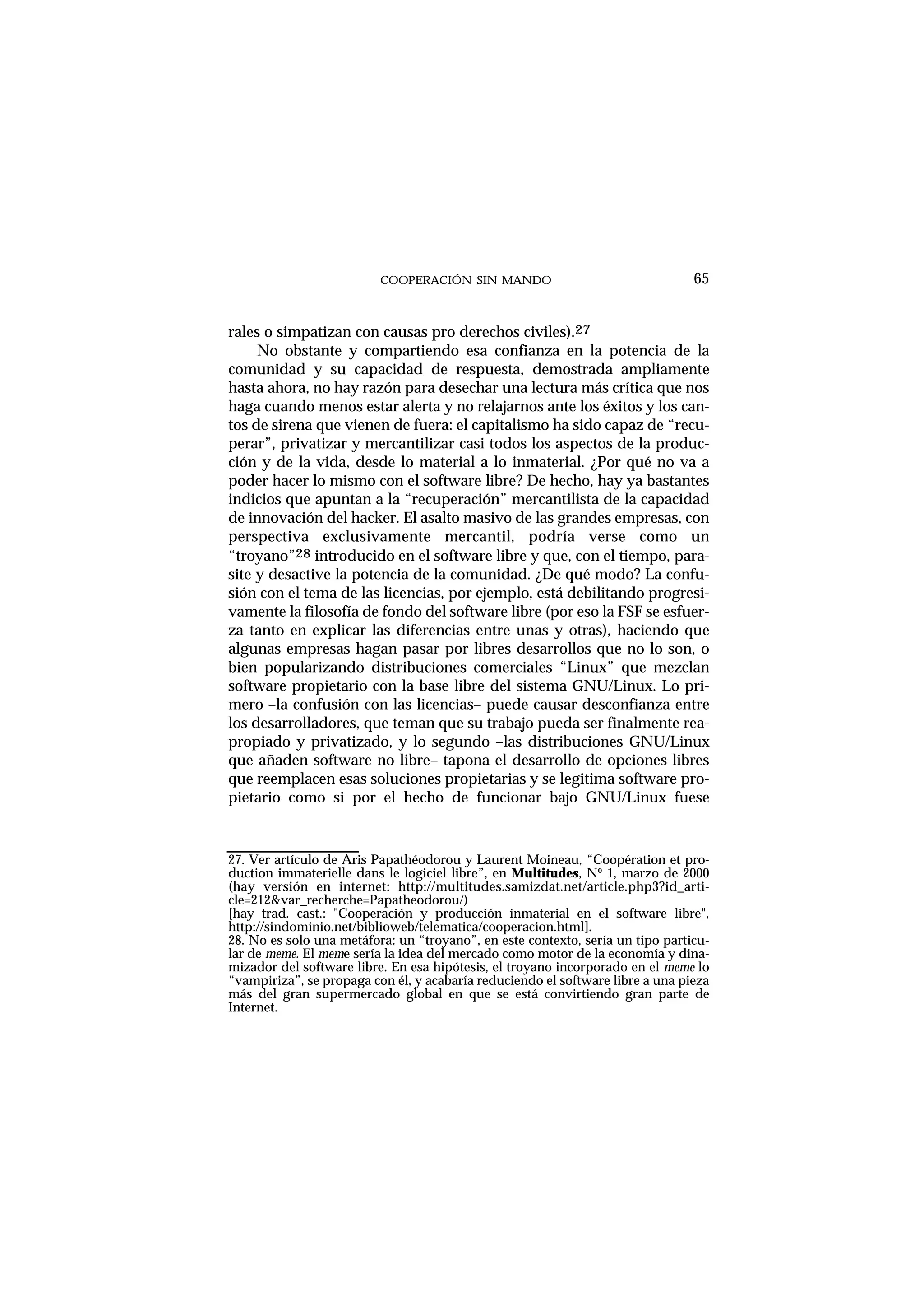 COOPERACIÓN SIN MANDO
rales o simpatizan con causas pro derechos civiles).27
No obstante y compartiendo esa confianza en la potencia de la
comunidad y su capacidad de respuesta, demostrada ampliamente
hasta ahora, no hay razón para desechar una lectura más crítica que nos
haga cuando menos estar alerta y no relajarnos ante los éxitos y los can-
tos de sirena que vienen de fuera: el capitalismo ha sido capaz de “recu-
perar”, privatizar y mercantilizar casi todos los aspectos de la produc-
ción y de la vida, desde lo material a lo inmaterial. ¿Por qué no va a
poder hacer lo mismo con el software libre? De hecho, hay ya bastantes
indicios que apuntan a la “recuperación” mercantilista de la capacidad
de innovación del hacker. El asalto masivo de las grandes empresas, con
perspectiva exclusivamente mercantil, podría verse como un
“troyano”28 introducido en el software libre y que, con el tiempo, para-
site y desactive la potencia de la comunidad. ¿De qué modo? La confu-
sión con el tema de las licencias, por ejemplo, está debilitando progresi-
vamente la filosofía de fondo del software libre (por eso la FSF se esfuer-
za tanto en explicar las diferencias entre unas y otras), haciendo que
algunas empresas hagan pasar por libres desarrollos que no lo son, o
bien popularizando distribuciones comerciales “Linux” que mezclan
software propietario con la base libre del sistema GNU/Linux. Lo pri-
mero –la confusión con las licencias– puede causar desconfianza entre
los desarrolladores, que teman que su trabajo pueda ser finalmente rea-
propiado y privatizado, y lo segundo –las distribuciones GNU/Linux
que añaden software no libre– tapona el desarrollo de opciones libres
que reemplacen esas soluciones propietarias y se legitima software pro-
pietario como si por el hecho de funcionar bajo GNU/Linux fuese
65
27. Ver artículo de Aris Papathéodorou y Laurent Moineau, “Coopération et pro-
duction immaterielle dans le logiciel libre”, en Multitudes, Nº 1, marzo de 2000
(hay versión en internet: http://multitudes.samizdat.net/article.php3?id_arti-
cle=212&var_recherche=Papatheodorou/)
[hay trad. cast.: "Cooperación y producción inmaterial en el software libre",
http://sindominio.net/biblioweb/telematica/cooperacion.html].
28. No es solo una metáfora: un “troyano”, en este contexto, sería un tipo particu-
lar de meme. El meme sería la idea del mercado como motor de la economía y dina-
mizador del software libre. En esa hipótesis, el troyano incorporado en el meme lo
“vampiriza”, se propaga con él, y acabaría reduciendo el software libre a una pieza
más del gran supermercado global en que se está convirtiendo gran parte de
Internet.
 