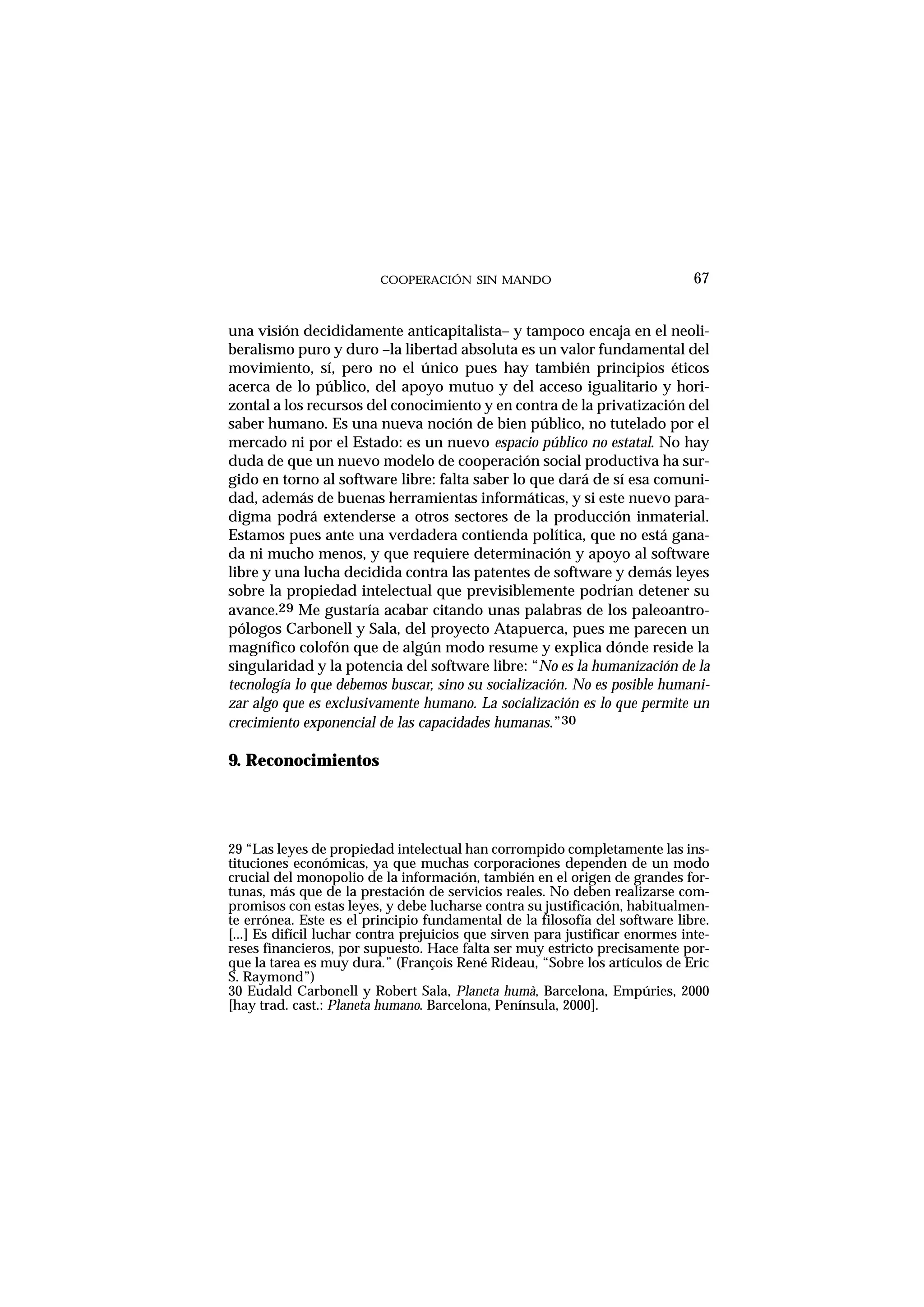 COOPERACIÓN SIN MANDO
una visión decididamente anticapitalista– y tampoco encaja en el neoli-
beralismo puro y duro –la libertad absoluta es un valor fundamental del
movimiento, sí, pero no el único pues hay también principios éticos
acerca de lo público, del apoyo mutuo y del acceso igualitario y hori-
zontal a los recursos del conocimiento y en contra de la privatización del
saber humano. Es una nueva noción de bien público, no tutelado por el
mercado ni por el Estado: es un nuevo espacio público no estatal. No hay
duda de que un nuevo modelo de cooperación social productiva ha sur-
gido en torno al software libre: falta saber lo que dará de sí esa comuni-
dad, además de buenas herramientas informáticas, y si este nuevo para-
digma podrá extenderse a otros sectores de la producción inmaterial.
Estamos pues ante una verdadera contienda política, que no está gana-
da ni mucho menos, y que requiere determinación y apoyo al software
libre y una lucha decidida contra las patentes de software y demás leyes
sobre la propiedad intelectual que previsiblemente podrían detener su
avance.29 Me gustaría acabar citando unas palabras de los paleoantro-
pólogos Carbonell y Sala, del proyecto Atapuerca, pues me parecen un
magnífico colofón que de algún modo resume y explica dónde reside la
singularidad y la potencia del software libre: “No es la humanización de la
tecnología lo que debemos buscar, sino su socialización. No es posible humani-
zar algo que es exclusivamente humano. La socialización es lo que permite un
crecimiento exponencial de las capacidades humanas.”30
9. Reconocimientos
67
29 “Las leyes de propiedad intelectual han corrompido completamente las ins-
tituciones económicas, ya que muchas corporaciones dependen de un modo
crucial del monopolio de la información, también en el origen de grandes for-
tunas, más que de la prestación de servicios reales. No deben realizarse com-
promisos con estas leyes, y debe lucharse contra su justificación, habitualmen-
te errónea. Este es el principio fundamental de la filosofía del software libre.
[...] Es difícil luchar contra prejuicios que sirven para justificar enormes inte-
reses financieros, por supuesto. Hace falta ser muy estricto precisamente por-
que la tarea es muy dura.” (François René Rideau, “Sobre los artículos de Eric
S. Raymond”)
30 Eudald Carbonell y Robert Sala, Planeta humà, Barcelona, Empúries, 2000
[hay trad. cast.: Planeta humano. Barcelona, Península, 2000].
 