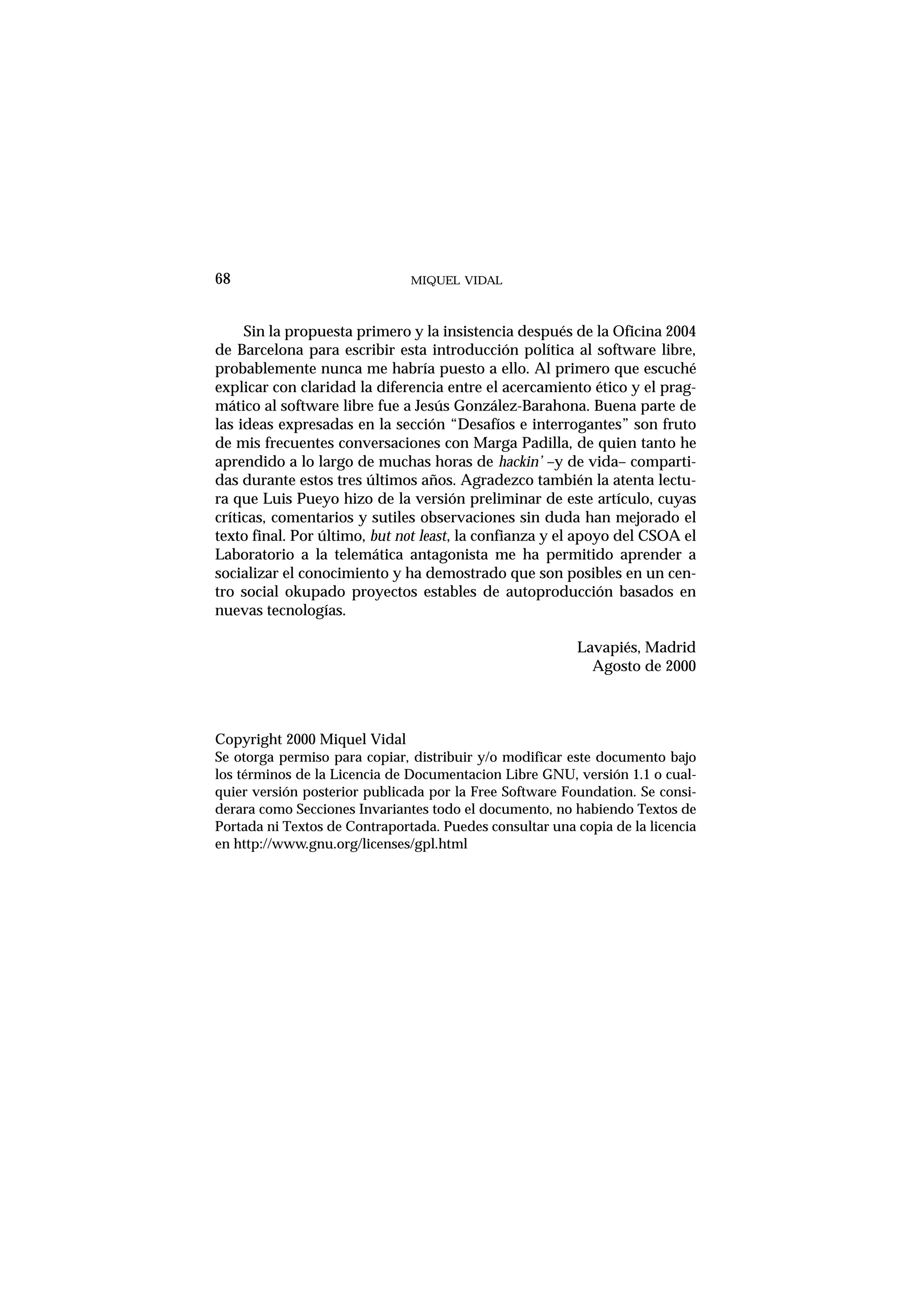 MIQUEL VIDAL
Sin la propuesta primero y la insistencia después de la Oficina 2004
de Barcelona para escribir esta introducción política al software libre,
probablemente nunca me habría puesto a ello. Al primero que escuché
explicar con claridad la diferencia entre el acercamiento ético y el prag-
mático al software libre fue a Jesús González-Barahona. Buena parte de
las ideas expresadas en la sección “Desafíos e interrogantes” son fruto
de mis frecuentes conversaciones con Marga Padilla, de quien tanto he
aprendido a lo largo de muchas horas de hackin’ –y de vida– comparti-
das durante estos tres últimos años. Agradezco también la atenta lectu-
ra que Luis Pueyo hizo de la versión preliminar de este artículo, cuyas
críticas, comentarios y sutiles observaciones sin duda han mejorado el
texto final. Por último, but not least, la confianza y el apoyo del CSOA el
Laboratorio a la telemática antagonista me ha permitido aprender a
socializar el conocimiento y ha demostrado que son posibles en un cen-
tro social okupado proyectos estables de autoproducción basados en
nuevas tecnologías.
Lavapiés, Madrid
Agosto de 2000
Copyright 2000 Miquel Vidal
Se otorga permiso para copiar, distribuir y/o modificar este documento bajo
los términos de la Licencia de Documentacion Libre GNU, versión 1.1 o cual-
quier versión posterior publicada por la Free Software Foundation. Se consi-
derara como Secciones Invariantes todo el documento, no habiendo Textos de
Portada ni Textos de Contraportada. Puedes consultar una copia de la licencia
en http://www.gnu.org/licenses/gpl.html
68
 