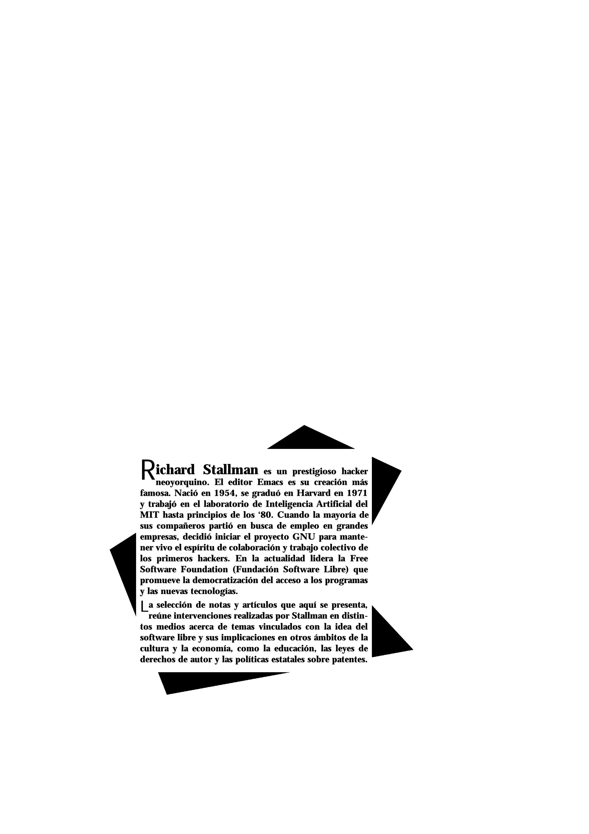 Richard Stallman es un prestigioso hacker
neoyorquino. El editor Emacs es su creación más
famosa. Nació en 1954, se graduó en Harvard en 1971
y trabajó en el laboratorio de Inteligencia Artificial del
MIT hasta principios de los ‘80. Cuando la mayoría de
sus compañeros partió en busca de empleo en grandes
empresas, decidió iniciar el proyecto GNU para mante-
ner vivo el espíritu de colaboración y trabajo colectivo de
los primeros hackers. En la actualidad lidera la Free
Software Foundation (Fundación Software Libre) que
promueve la democratización del acceso a los programas
y las nuevas tecnologías.
La selección de notas y artículos que aquí se presenta,
reúne intervenciones realizadas por Stallman en distin-
tos medios acerca de temas vinculados con la idea del
software libre y sus implicaciones en otros ámbitos de la
cultura y la economía, como la educación, las leyes de
derechos de autor y las políticas estatales sobre patentes.
 