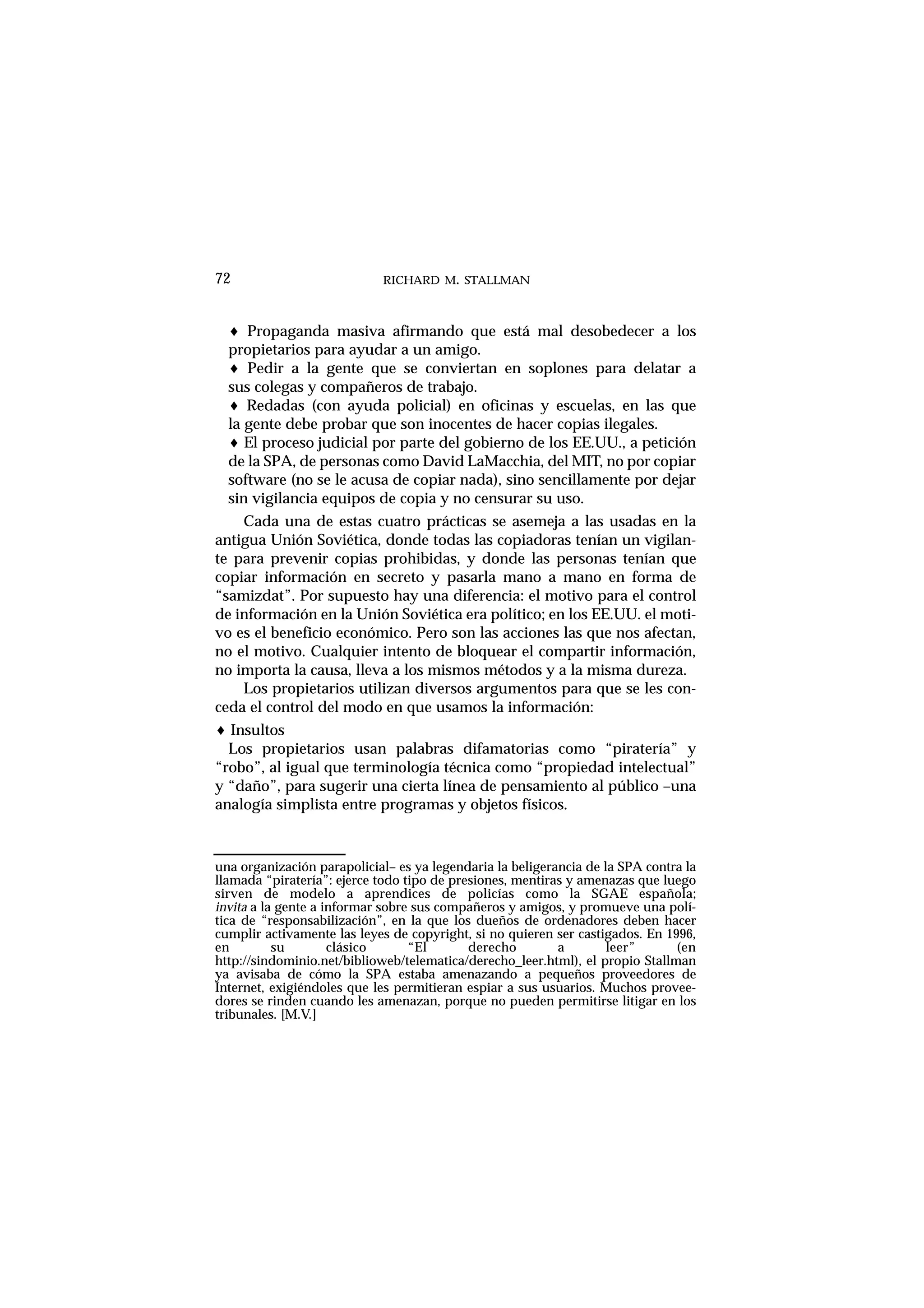 RICHARD M. STALLMAN72
♦ Propaganda masiva afirmando que está mal desobedecer a los
propietarios para ayudar a un amigo.
♦ Pedir a la gente que se conviertan en soplones para delatar a
sus colegas y compañeros de trabajo.
♦ Redadas (con ayuda policial) en oficinas y escuelas, en las que
la gente debe probar que son inocentes de hacer copias ilegales.
♦ El proceso judicial por parte del gobierno de los EE.UU., a petición
de la SPA, de personas como David LaMacchia, del MIT, no por copiar
software (no se le acusa de copiar nada), sino sencillamente por dejar
sin vigilancia equipos de copia y no censurar su uso.
Cada una de estas cuatro prácticas se asemeja a las usadas en la
antigua Unión Soviética, donde todas las copiadoras tenían un vigilan-
te para prevenir copias prohibidas, y donde las personas tenían que
copiar información en secreto y pasarla mano a mano en forma de
“samizdat”. Por supuesto hay una diferencia: el motivo para el control
de información en la Unión Soviética era político; en los EE.UU. el moti-
vo es el beneficio económico. Pero son las acciones las que nos afectan,
no el motivo. Cualquier intento de bloquear el compartir información,
no importa la causa, lleva a los mismos métodos y a la misma dureza.
Los propietarios utilizan diversos argumentos para que se les con-
ceda el control del modo en que usamos la información:
♦ Insultos
Los propietarios usan palabras difamatorias como “piratería” y
“robo”, al igual que terminología técnica como “propiedad intelectual”
y “daño”, para sugerir una cierta línea de pensamiento al público –una
analogía simplista entre programas y objetos físicos.
una organización parapolicial– es ya legendaria la beligerancia de la SPA contra la
llamada “piratería”: ejerce todo tipo de presiones, mentiras y amenazas que luego
sirven de modelo a aprendices de policías como la SGAE española;
invita a la gente a informar sobre sus compañeros y amigos, y promueve una polí-
tica de “responsabilización”, en la que los dueños de ordenadores deben hacer
cumplir activamente las leyes de copyright, si no quieren ser castigados. En 1996,
en su clásico “El derecho a leer” (en
http://sindominio.net/biblioweb/telematica/derecho_leer.html), el propio Stallman
ya avisaba de cómo la SPA estaba amenazando a pequeños proveedores de
Internet, exigiéndoles que les permitieran espiar a sus usuarios. Muchos provee-
dores se rinden cuando les amenazan, porque no pueden permitirse litigar en los
tribunales. [M.V.]
 