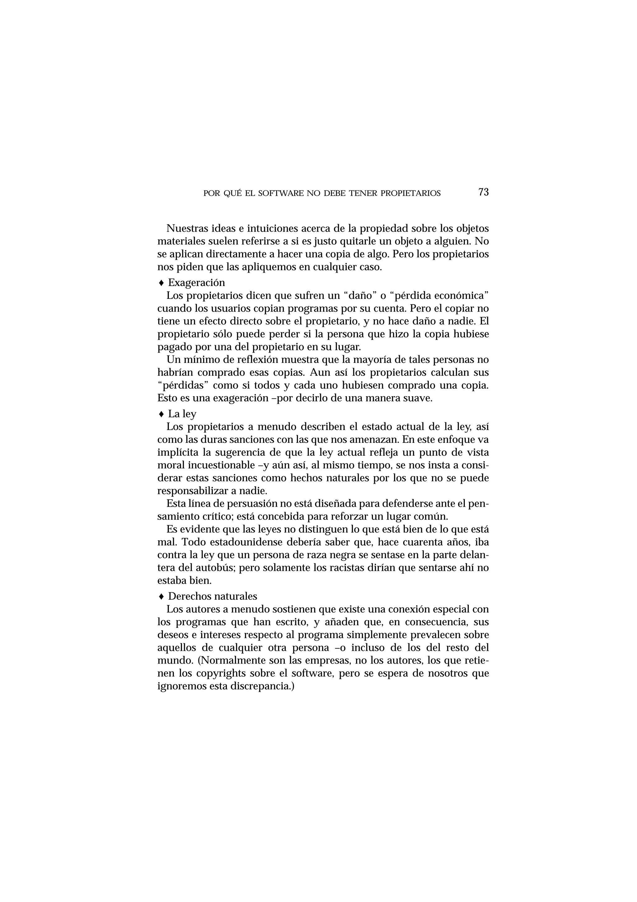 POR QUÉ EL SOFTWARE NO DEBE TENER PROPIETARIOS
Nuestras ideas e intuiciones acerca de la propiedad sobre los objetos
materiales suelen referirse a si es justo quitarle un objeto a alguien. No
se aplican directamente a hacer una copia de algo. Pero los propietarios
nos piden que las apliquemos en cualquier caso.
♦ Exageración
Los propietarios dicen que sufren un “daño” o “pérdida económica”
cuando los usuarios copian programas por su cuenta. Pero el copiar no
tiene un efecto directo sobre el propietario, y no hace daño a nadie. El
propietario sólo puede perder si la persona que hizo la copia hubiese
pagado por una del propietario en su lugar.
Un mínimo de reflexión muestra que la mayoría de tales personas no
habrían comprado esas copias. Aun así los propietarios calculan sus
“pérdidas” como si todos y cada uno hubiesen comprado una copia.
Esto es una exageración –por decirlo de una manera suave.
♦ La ley
Los propietarios a menudo describen el estado actual de la ley, así
como las duras sanciones con las que nos amenazan. En este enfoque va
implícita la sugerencia de que la ley actual refleja un punto de vista
moral incuestionable –y aún así, al mismo tiempo, se nos insta a consi-
derar estas sanciones como hechos naturales por los que no se puede
responsabilizar a nadie.
Esta línea de persuasión no está diseñada para defenderse ante el pen-
samiento crítico; está concebida para reforzar un lugar común.
Es evidente que las leyes no distinguen lo que está bien de lo que está
mal. Todo estadounidense debería saber que, hace cuarenta años, iba
contra la ley que un persona de raza negra se sentase en la parte delan-
tera del autobús; pero solamente los racistas dirían que sentarse ahí no
estaba bien.
♦ Derechos naturales
Los autores a menudo sostienen que existe una conexión especial con
los programas que han escrito, y añaden que, en consecuencia, sus
deseos e intereses respecto al programa simplemente prevalecen sobre
aquellos de cualquier otra persona –o incluso de los del resto del
mundo. (Normalmente son las empresas, no los autores, los que retie-
nen los copyrights sobre el software, pero se espera de nosotros que
ignoremos esta discrepancia.)
73
 