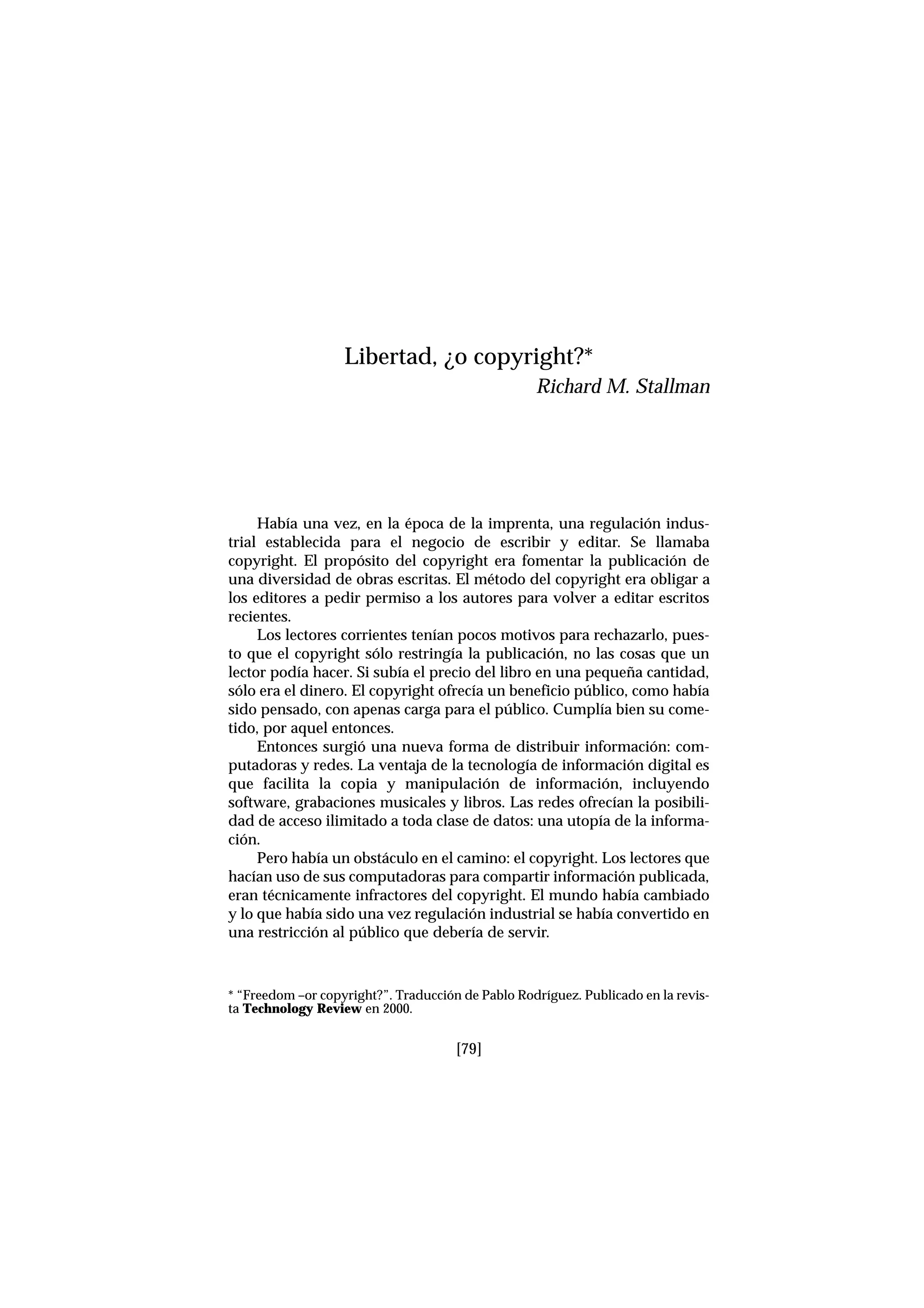 Había una vez, en la época de la imprenta, una regulación indus-
trial establecida para el negocio de escribir y editar. Se llamaba
copyright. El propósito del copyright era fomentar la publicación de
una diversidad de obras escritas. El método del copyright era obligar a
los editores a pedir permiso a los autores para volver a editar escritos
recientes.
Los lectores corrientes tenían pocos motivos para rechazarlo, pues-
to que el copyright sólo restringía la publicación, no las cosas que un
lector podía hacer. Si subía el precio del libro en una pequeña cantidad,
sólo era el dinero. El copyright ofrecía un beneficio público, como había
sido pensado, con apenas carga para el público. Cumplía bien su come-
tido, por aquel entonces.
Entonces surgió una nueva forma de distribuir información: com-
putadoras y redes. La ventaja de la tecnología de información digital es
que facilita la copia y manipulación de información, incluyendo
software, grabaciones musicales y libros. Las redes ofrecían la posibili-
dad de acceso ilimitado a toda clase de datos: una utopía de la informa-
ción.
Pero había un obstáculo en el camino: el copyright. Los lectores que
hacían uso de sus computadoras para compartir información publicada,
eran técnicamente infractores del copyright. El mundo había cambiado
y lo que había sido una vez regulación industrial se había convertido en
una restricción al público que debería de servir.
[79]
Libertad, ¿o copyright?*
Richard M. Stallman
* “Freedom –or copyright?”. Traducción de Pablo Rodríguez. Publicado en la revis-
ta Technology Review en 2000.
 