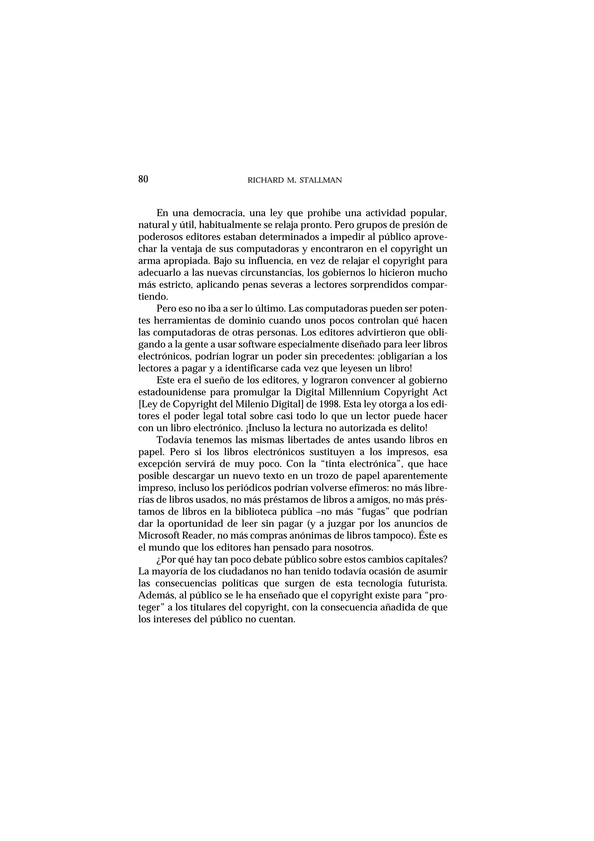 RICHARD M. STALLMAN
En una democracia, una ley que prohíbe una actividad popular,
natural y útil, habitualmente se relaja pronto. Pero grupos de presión de
poderosos editores estaban determinados a impedir al público aprove-
char la ventaja de sus computadoras y encontraron en el copyright un
arma apropiada. Bajo su influencia, en vez de relajar el copyright para
adecuarlo a las nuevas circunstancias, los gobiernos lo hicieron mucho
más estricto, aplicando penas severas a lectores sorprendidos compar-
tiendo.
Pero eso no iba a ser lo último. Las computadoras pueden ser poten-
tes herramientas de dominio cuando unos pocos controlan qué hacen
las computadoras de otras personas. Los editores advirtieron que obli-
gando a la gente a usar software especialmente diseñado para leer libros
electrónicos, podrían lograr un poder sin precedentes: ¡obligarían a los
lectores a pagar y a identificarse cada vez que leyesen un libro!
Este era el sueño de los editores, y lograron convencer al gobierno
estadounidense para promulgar la Digital Millennium Copyright Act
[Ley de Copyright del Milenio Digital] de 1998. Esta ley otorga a los edi-
tores el poder legal total sobre casi todo lo que un lector puede hacer
con un libro electrónico. ¡Incluso la lectura no autorizada es delito!
Todavía tenemos las mismas libertades de antes usando libros en
papel. Pero si los libros electrónicos sustituyen a los impresos, esa
excepción servirá de muy poco. Con la “tinta electrónica”, que hace
posible descargar un nuevo texto en un trozo de papel aparentemente
impreso, incluso los periódicos podrían volverse efímeros: no más libre-
rías de libros usados, no más préstamos de libros a amigos, no más prés-
tamos de libros en la biblioteca pública –no más “fugas” que podrían
dar la oportunidad de leer sin pagar (y a juzgar por los anuncios de
Microsoft Reader, no más compras anónimas de libros tampoco). Éste es
el mundo que los editores han pensado para nosotros.
¿Por qué hay tan poco debate público sobre estos cambios capitales?
La mayoría de los ciudadanos no han tenido todavía ocasión de asumir
las consecuencias políticas que surgen de esta tecnología futurista.
Además, al público se le ha enseñado que el copyright existe para “pro-
teger” a los titulares del copyright, con la consecuencia añadida de que
los intereses del público no cuentan.
80
 