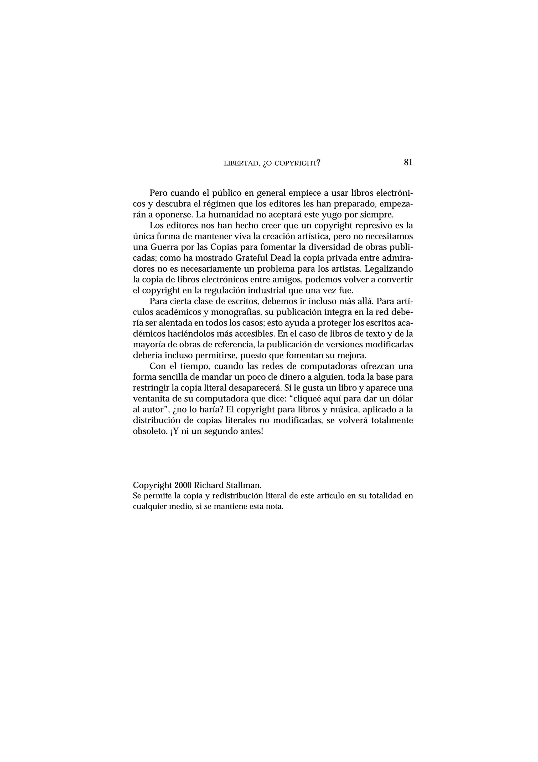 LIBERTAD, ¿O COPYRIGHT?
Pero cuando el público en general empiece a usar libros electróni-
cos y descubra el régimen que los editores les han preparado, empeza-
rán a oponerse. La humanidad no aceptará este yugo por siempre.
Los editores nos han hecho creer que un copyright represivo es la
única forma de mantener viva la creación artística, pero no necesitamos
una Guerra por las Copias para fomentar la diversidad de obras publi-
cadas; como ha mostrado Grateful Dead la copia privada entre admira-
dores no es necesariamente un problema para los artistas. Legalizando
la copia de libros electrónicos entre amigos, podemos volver a convertir
el copyright en la regulación industrial que una vez fue.
Para cierta clase de escritos, debemos ir incluso más allá. Para artí-
culos académicos y monografías, su publicación íntegra en la red debe-
ría ser alentada en todos los casos; esto ayuda a proteger los escritos aca-
démicos haciéndolos más accesibles. En el caso de libros de texto y de la
mayoría de obras de referencia, la publicación de versiones modificadas
debería incluso permitirse, puesto que fomentan su mejora.
Con el tiempo, cuando las redes de computadoras ofrezcan una
forma sencilla de mandar un poco de dinero a alguien, toda la base para
restringir la copia literal desaparecerá. Si le gusta un libro y aparece una
ventanita de su computadora que dice: “cliqueé aquí para dar un dólar
al autor”, ¿no lo haría? El copyright para libros y música, aplicado a la
distribución de copias literales no modificadas, se volverá totalmente
obsoleto. ¡Y ni un segundo antes!
Copyright 2000 Richard Stallman.
Se permite la copia y redistribución literal de este artículo en su totalidad en
cualquier medio, si se mantiene esta nota.
81
 