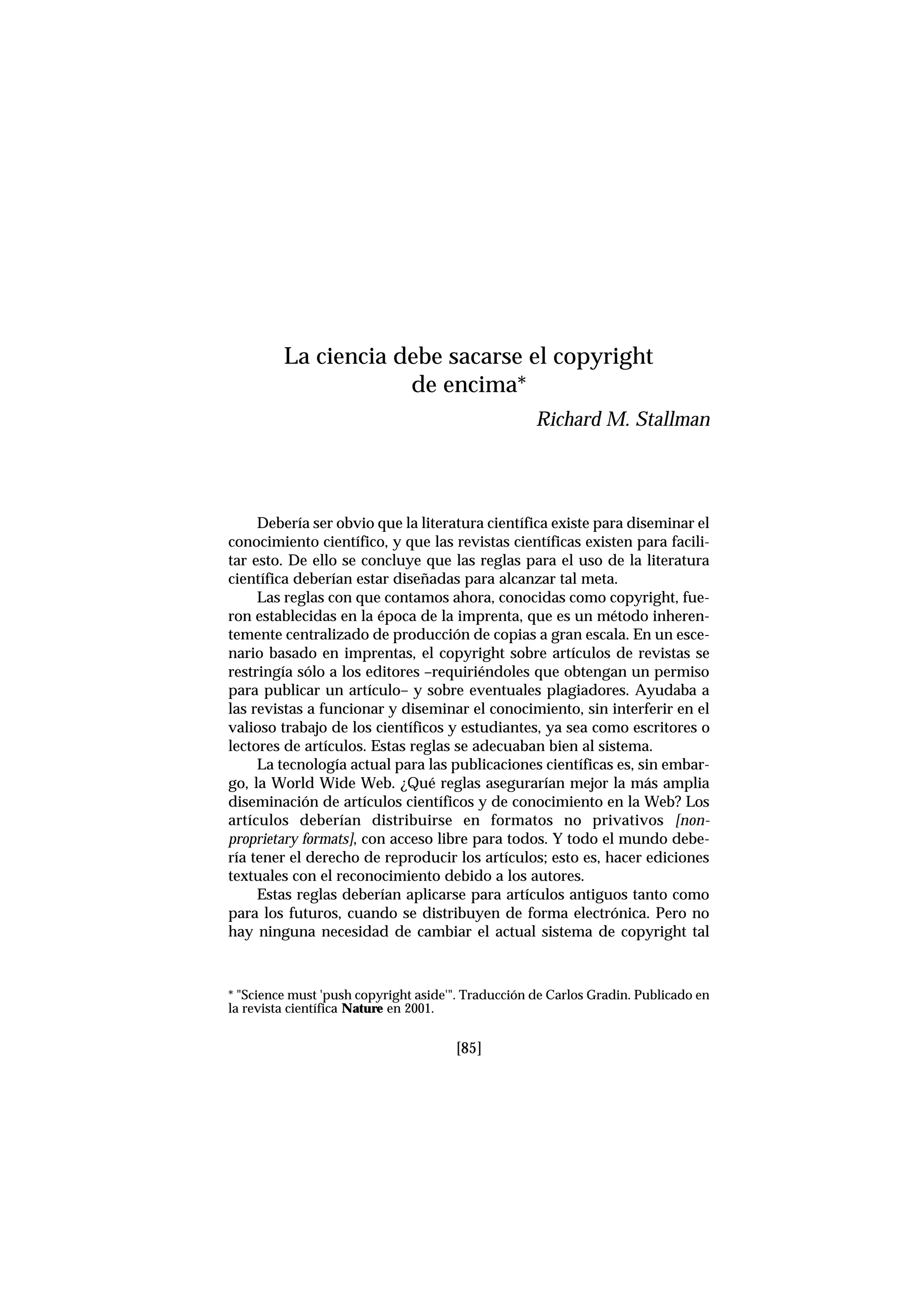 Debería ser obvio que la literatura científica existe para diseminar el
conocimiento científico, y que las revistas científicas existen para facili-
tar esto. De ello se concluye que las reglas para el uso de la literatura
científica deberían estar diseñadas para alcanzar tal meta.
Las reglas con que contamos ahora, conocidas como copyright, fue-
ron establecidas en la época de la imprenta, que es un método inheren-
temente centralizado de producción de copias a gran escala. En un esce-
nario basado en imprentas, el copyright sobre artículos de revistas se
restringía sólo a los editores –requiriéndoles que obtengan un permiso
para publicar un artículo– y sobre eventuales plagiadores. Ayudaba a
las revistas a funcionar y diseminar el conocimiento, sin interferir en el
valioso trabajo de los científicos y estudiantes, ya sea como escritores o
lectores de artículos. Estas reglas se adecuaban bien al sistema.
La tecnología actual para las publicaciones científicas es, sin embar-
go, la World Wide Web. ¿Qué reglas asegurarían mejor la más amplia
diseminación de artículos científicos y de conocimiento en la Web? Los
artículos deberían distribuirse en formatos no privativos [non-
proprietary formats], con acceso libre para todos. Y todo el mundo debe-
ría tener el derecho de reproducir los artículos; esto es, hacer ediciones
textuales con el reconocimiento debido a los autores.
Estas reglas deberían aplicarse para artículos antiguos tanto como
para los futuros, cuando se distribuyen de forma electrónica. Pero no
hay ninguna necesidad de cambiar el actual sistema de copyright tal
La ciencia debe sacarse el copyright
de encima*
Richard M. Stallman
* "Science must 'push copyright aside'". Traducción de Carlos Gradin. Publicado en
la revista científica Nature en 2001.
[85]
 