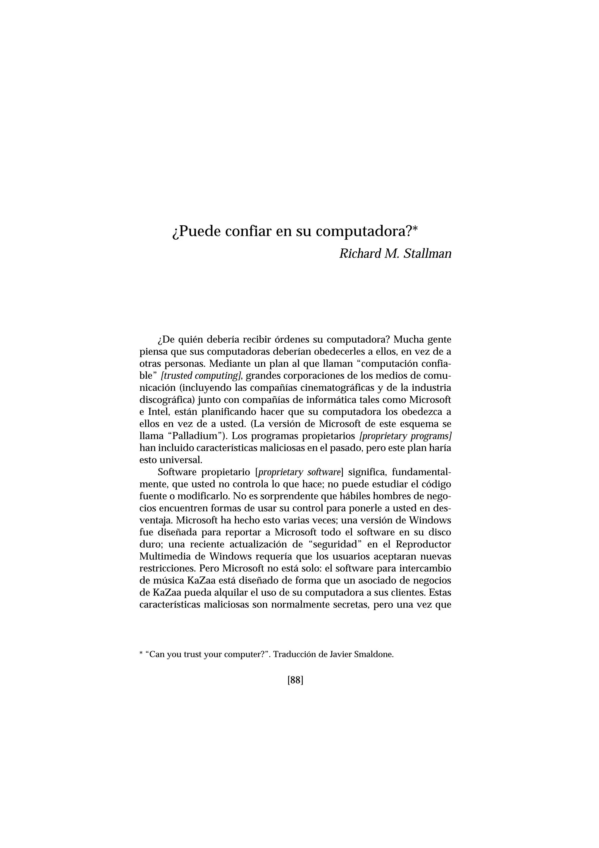 ¿De quién debería recibir órdenes su computadora? Mucha gente
piensa que sus computadoras deberían obedecerles a ellos, en vez de a
otras personas. Mediante un plan al que llaman “computación confia-
ble” [trusted computing], grandes corporaciones de los medios de comu-
nicación (incluyendo las compañías cinematográficas y de la industria
discográfica) junto con compañías de informática tales como Microsoft
e Intel, están planificando hacer que su computadora los obedezca a
ellos en vez de a usted. (La versión de Microsoft de este esquema se
llama “Palladium”). Los programas propietarios [proprietary programs]
han incluido características maliciosas en el pasado, pero este plan haría
esto universal.
Software propietario [proprietary software] significa, fundamental-
mente, que usted no controla lo que hace; no puede estudiar el código
fuente o modificarlo. No es sorprendente que hábiles hombres de nego-
cios encuentren formas de usar su control para ponerle a usted en des-
ventaja. Microsoft ha hecho esto varias veces; una versión de Windows
fue diseñada para reportar a Microsoft todo el software en su disco
duro; una reciente actualización de “seguridad” en el Reproductor
Multimedia de Windows requería que los usuarios aceptaran nuevas
restricciones. Pero Microsoft no está solo: el software para intercambio
de música KaZaa está diseñado de forma que un asociado de negocios
de KaZaa pueda alquilar el uso de su computadora a sus clientes. Estas
características maliciosas son normalmente secretas, pero una vez que
¿Puede confiar en su computadora?*
Richard M. Stallman
* “Can you trust your computer?”. Traducción de Javier Smaldone.
[88]
 