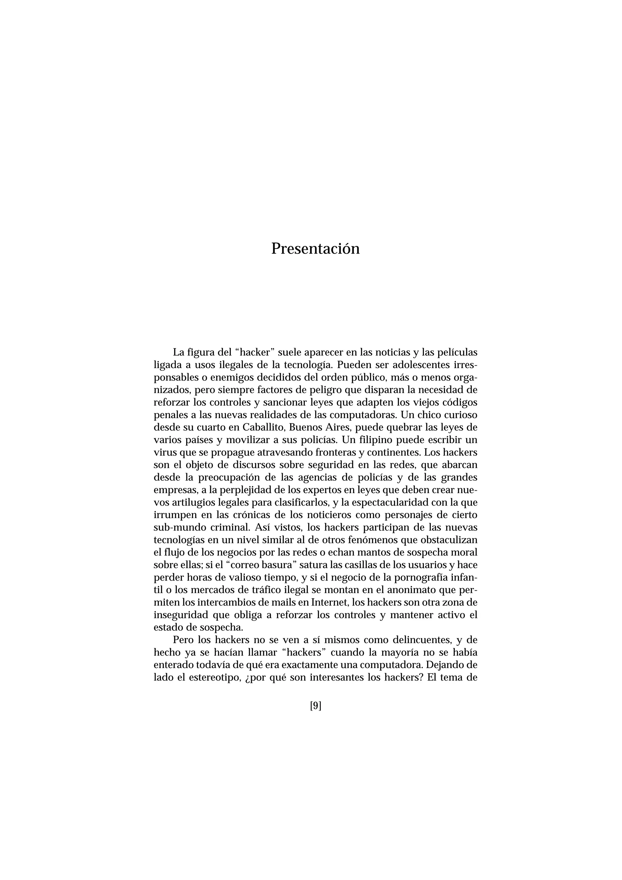 [9]
La figura del “hacker” suele aparecer en las noticias y las películas
ligada a usos ilegales de la tecnología. Pueden ser adolescentes irres-
ponsables o enemigos decididos del orden público, más o menos orga-
nizados, pero siempre factores de peligro que disparan la necesidad de
reforzar los controles y sancionar leyes que adapten los viejos códigos
penales a las nuevas realidades de las computadoras. Un chico curioso
desde su cuarto en Caballito, Buenos Aires, puede quebrar las leyes de
varios países y movilizar a sus policías. Un filipino puede escribir un
virus que se propague atravesando fronteras y continentes. Los hackers
son el objeto de discursos sobre seguridad en las redes, que abarcan
desde la preocupación de las agencias de policías y de las grandes
empresas, a la perplejidad de los expertos en leyes que deben crear nue-
vos artilugios legales para clasificarlos, y la espectacularidad con la que
irrumpen en las crónicas de los noticieros como personajes de cierto
sub-mundo criminal. Así vistos, los hackers participan de las nuevas
tecnologías en un nivel similar al de otros fenómenos que obstaculizan
el flujo de los negocios por las redes o echan mantos de sospecha moral
sobre ellas; si el “correo basura” satura las casillas de los usuarios y hace
perder horas de valioso tiempo, y si el negocio de la pornografía infan-
til o los mercados de tráfico ilegal se montan en el anonimato que per-
miten los intercambios de mails en Internet, los hackers son otra zona de
inseguridad que obliga a reforzar los controles y mantener activo el
estado de sospecha.
Pero los hackers no se ven a sí mismos como delincuentes, y de
hecho ya se hacían llamar “hackers” cuando la mayoría no se había
enterado todavía de qué era exactamente una computadora. Dejando de
lado el estereotipo, ¿por qué son interesantes los hackers? El tema de
Presentación
 