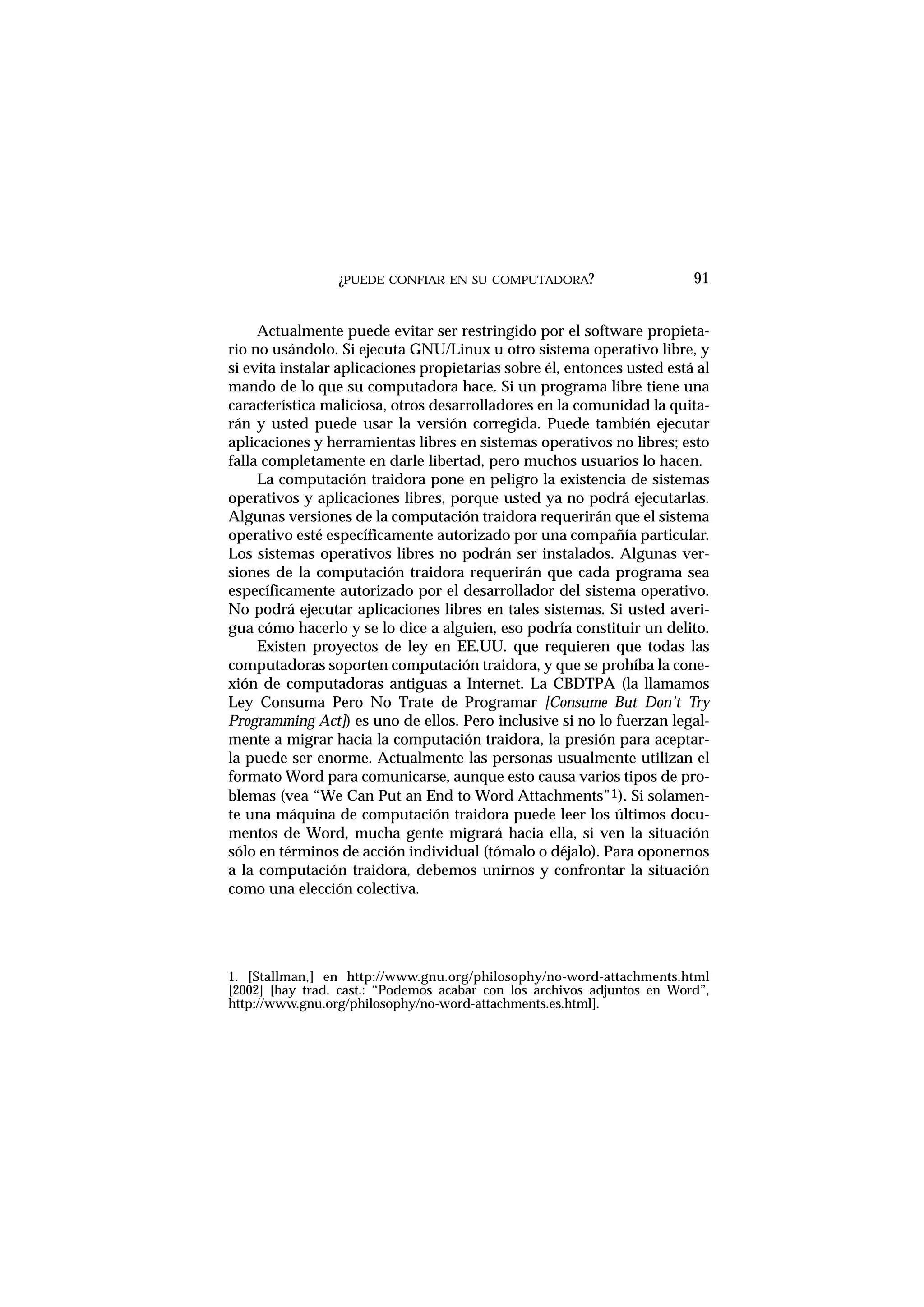 ¿PUEDE CONFIAR EN SU COMPUTADORA?
Actualmente puede evitar ser restringido por el software propieta-
rio no usándolo. Si ejecuta GNU/Linux u otro sistema operativo libre, y
si evita instalar aplicaciones propietarias sobre él, entonces usted está al
mando de lo que su computadora hace. Si un programa libre tiene una
característica maliciosa, otros desarrolladores en la comunidad la quita-
rán y usted puede usar la versión corregida. Puede también ejecutar
aplicaciones y herramientas libres en sistemas operativos no libres; esto
falla completamente en darle libertad, pero muchos usuarios lo hacen.
La computación traidora pone en peligro la existencia de sistemas
operativos y aplicaciones libres, porque usted ya no podrá ejecutarlas.
Algunas versiones de la computación traidora requerirán que el sistema
operativo esté específicamente autorizado por una compañía particular.
Los sistemas operativos libres no podrán ser instalados. Algunas ver-
siones de la computación traidora requerirán que cada programa sea
específicamente autorizado por el desarrollador del sistema operativo.
No podrá ejecutar aplicaciones libres en tales sistemas. Si usted averi-
gua cómo hacerlo y se lo dice a alguien, eso podría constituir un delito.
Existen proyectos de ley en EE.UU. que requieren que todas las
computadoras soporten computación traidora, y que se prohíba la cone-
xión de computadoras antiguas a Internet. La CBDTPA (la llamamos
Ley Consuma Pero No Trate de Programar [Consume But Don’t Try
Programming Act]) es uno de ellos. Pero inclusive si no lo fuerzan legal-
mente a migrar hacia la computación traidora, la presión para aceptar-
la puede ser enorme. Actualmente las personas usualmente utilizan el
formato Word para comunicarse, aunque esto causa varios tipos de pro-
blemas (vea “We Can Put an End to Word Attachments”1). Si solamen-
te una máquina de computación traidora puede leer los últimos docu-
mentos de Word, mucha gente migrará hacia ella, si ven la situación
sólo en términos de acción individual (tómalo o déjalo). Para oponernos
a la computación traidora, debemos unirnos y confrontar la situación
como una elección colectiva.
91
1. [Stallman,] en http://www.gnu.org/philosophy/no-word-attachments.html
[2002] [hay trad. cast.: “Podemos acabar con los archivos adjuntos en Word”,
http://www.gnu.org/philosophy/no-word-attachments.es.html].
 