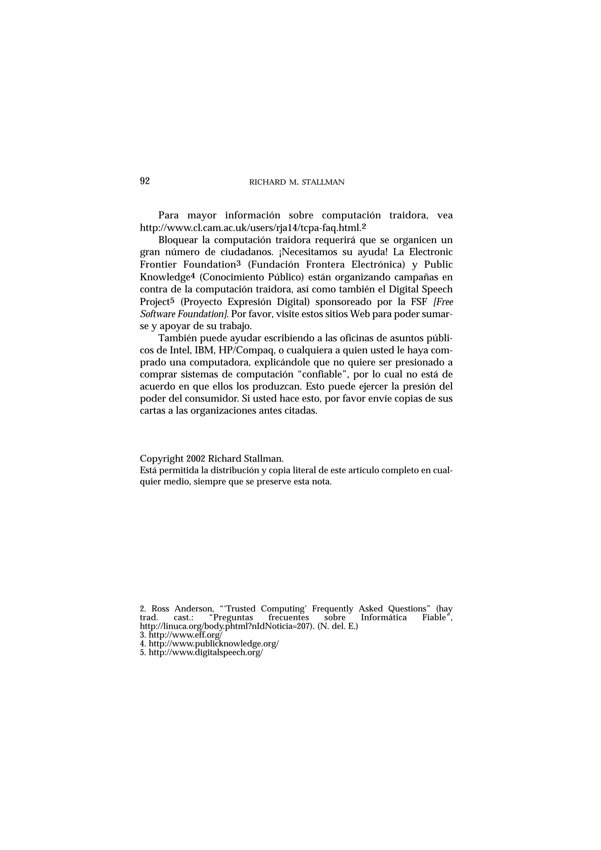 RICHARD M. STALLMAN92
Para mayor información sobre computación traidora, vea
http://www.cl.cam.ac.uk/users/rja14/tcpa-faq.html.2
Bloquear la computación traidora requerirá que se organicen un
gran número de ciudadanos. ¡Necesitamos su ayuda! La Electronic
Frontier Foundation3 (Fundación Frontera Electrónica) y Public
Knowledge4 (Conocimiento Público) están organizando campañas en
contra de la computación traidora, así como también el Digital Speech
Project5 (Proyecto Expresión Digital) sponsoreado por la FSF [Free
Software Foundation]. Por favor, visite estos sitios Web para poder sumar-
se y apoyar de su trabajo.
También puede ayudar escribiendo a las oficinas de asuntos públi-
cos de Intel, IBM, HP/Compaq, o cualquiera a quien usted le haya com-
prado una computadora, explicándole que no quiere ser presionado a
comprar sistemas de computación “confiable”, por lo cual no está de
acuerdo en que ellos los produzcan. Esto puede ejercer la presión del
poder del consumidor. Si usted hace esto, por favor envíe copias de sus
cartas a las organizaciones antes citadas.
Copyright 2002 Richard Stallman.
Está permitida la distribución y copia literal de este artículo completo en cual-
quier medio, siempre que se preserve esta nota.
2. Ross Anderson, “‘Trusted Computing’ Frequently Asked Questions” (hay
trad. cast.: “Preguntas frecuentes sobre Informática Fiable”,
http://linuca.org/body.phtml?nIdNoticia=207). (N. del. E.)
3. http://www.eff.org/
4. http://www.publicknowledge.org/
5. http://www.digitalspeech.org/
 