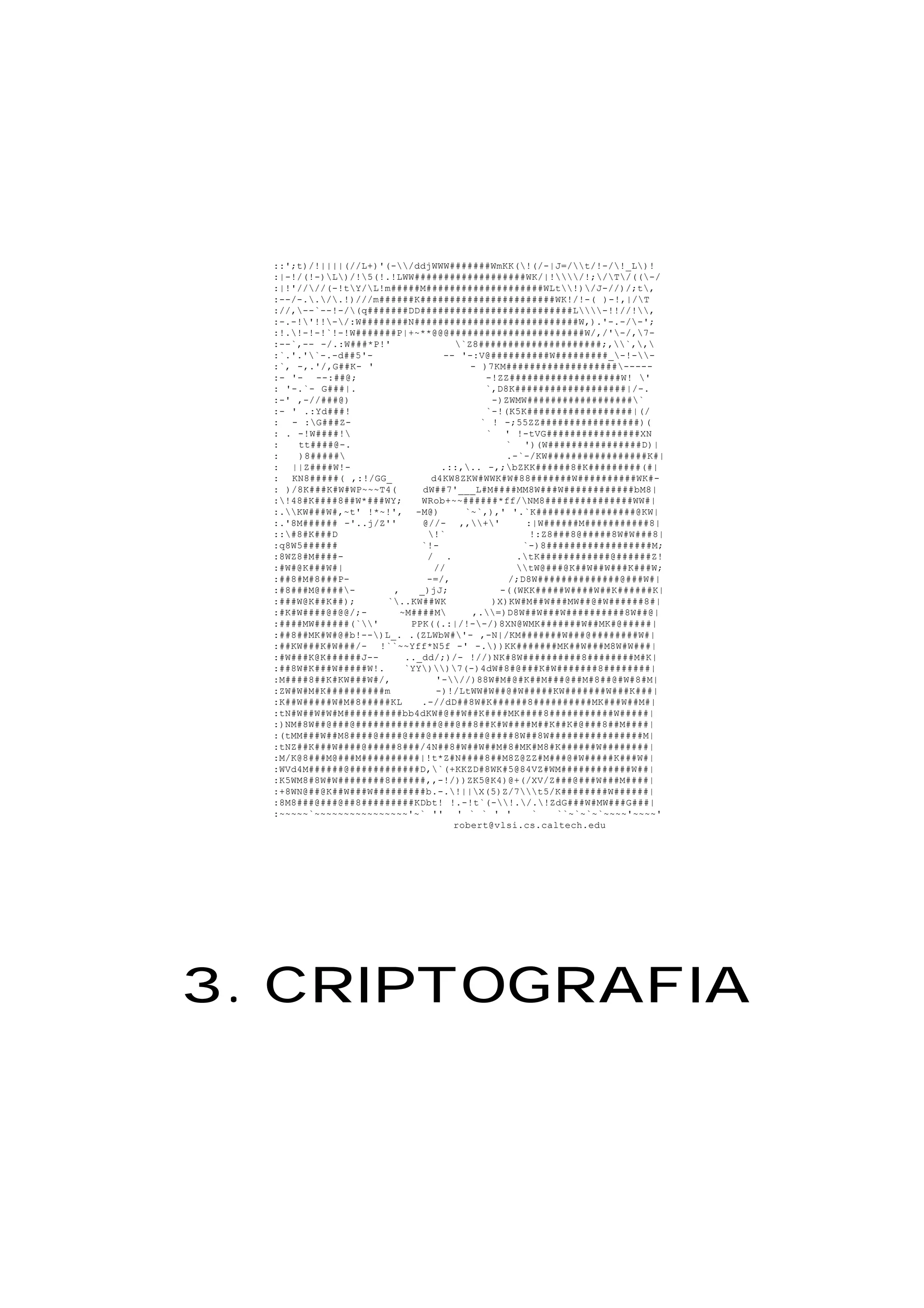 ::';t)/!||||(//L+)'(-/ddjWWW#######WmKK(!(/-|J=/t/!-/!_L)!
:|-!/(!-)L)/!5(!.!LWW###################WK/|!/!;/T/((-/
:|!'////(-!tY/L!m#####M####################WLt!)/J-//)/;t,
:--/-../.!)///m######K#######################WK!/!-( )-!,|/T
://,--`--!-/(q#######DD##########################L-!!//!,
:-.-!'!!-/:W########N############################W,).'-.-/-';
:!.!-!-!`!-!W#######P|+~**@@@#######################W/,/'-/,7-
:--`,-- -/.:W###*P!' `Z8#####################;,`,,
:`.'.'`-.-d##5'- -- '-:V@##########W#########_-!--
:`, -,.'/,G##K- ' - )7KM###################-----
:- '- --:##@; -!ZZ###################W! '
: '-.`- G###|. `,D8K###################|/-.
:-' ,-//###@) -)ZWMW##################`
:- ' .:Yd###! `-!(K5K##################|(/
: - :G###Z- ` ! -;55ZZ#################)(
: . -!W####! ` ' !-tVG################XN
: tt####@-. ` ')(W################D)|
: )8##### .-`-/KW#################K#|
: ||Z####W!- .::,.. -,;bZKK######8#K#########(#|
: KN8#####( ,:!/GG_ d4KW8ZKW#WWK#W#88#######W##########WK#-
: )/8K###K#W#WP~~~T4( dW##7'___L#M####MM8W###W############bM8|
:!48#K####8##W*###WY; WRob+~~######*ff/NM8###############WW#|
:.KW###W#,~t' !*~!', -M@) `~`,),' '.`K#################@KW|
:.'8M###### -'..j/Z'' @//- ,,+' :|W######M###########8|
::#8#K###D !` !:Z8###8@#####8W#W###8|
:q8W5###### `!- `-)8##################M;
:8WZ8#M####- / . .tK############@######Z!
:#W#@K###W#| // tW@###@K##W##W###K###W;
:##8#M#8###P- -=/, /;D8W##############@###W#|
:#8###M@####- , _)jJ; -((WKK#####W####W##K######K|
:###W@K##K##); `..KW##WK )X)KW#M##W###MW##@#W######8#|
:#K#W####@#@@/;- ~M####M ,.=)D8W##W###W##########8W##@|
:####MW######(`' PPK((.:|/!--/)8XN@WMK#######W##MK#@#####|
:##8##MK#W#@#b!--)L_. .(ZLWbW#'- ,-N|/KM#######W###@########W#|
:##KW###K#W###/- !``~~Yff*N5f -' -.))KK#######MK##W###M8W#W###|
:#W###K@K######J-- .._dd/;)/- !//)NK#8W##########8########M#K|
:##8W#K###W#####W!. `YY))7(-)4dW#8#@###K#W#######8########|
:M####8##K#KW###W#/, '-//)88W#M#@#K##M###@##M#8##@#W#8#M|
:ZW#W#M#K##########m -)!/LtWW#W##@#W#####KW#######W###K###|
:K##W#####W#M#8#####KL .-//dD##8W#K######8##########MK###W##M#|
:tN#W##W#W#M##########bb4dKW#@##W##K####MK####8###########W#####|
:)NM#8W##@###@##############@##@##8##K#W####M##K##K#@###8##M####|
:(tMM###W##M8####@####@###@#########@####8W##8W################M|
:tNZ##K###W####@#####8###/4N##8#W##W##M#8#MK#M8#K######W########|
:M/K@8###M@###M##########|!t*Z#N####8##M8Z@ZZ#M###@#W#####K###W#|
:WVd4M######@############D,`(+KKZD#8WK#5@84VZ#WM############W##|
:K5WM8#8W#W########8######,,-!/))ZK5@K4)@+(/XV/Z###@###W###M####|
:+8WN@##@K##W###W#########b.-.!||X(5)Z/7t5/K########W######|
:8M8###@###@##8#########KDbt! !.-!t`(-!./.!ZdG###W#MW###G###|
:~~~~~`~~~~~~~~~~~~~~~~'~` '' ' ` ` ' ' ` ``~`~`~`~~~~'~~~~'
robert@vlsi.cs.caltech.edu
3. CRIPTOGRAFIA
 