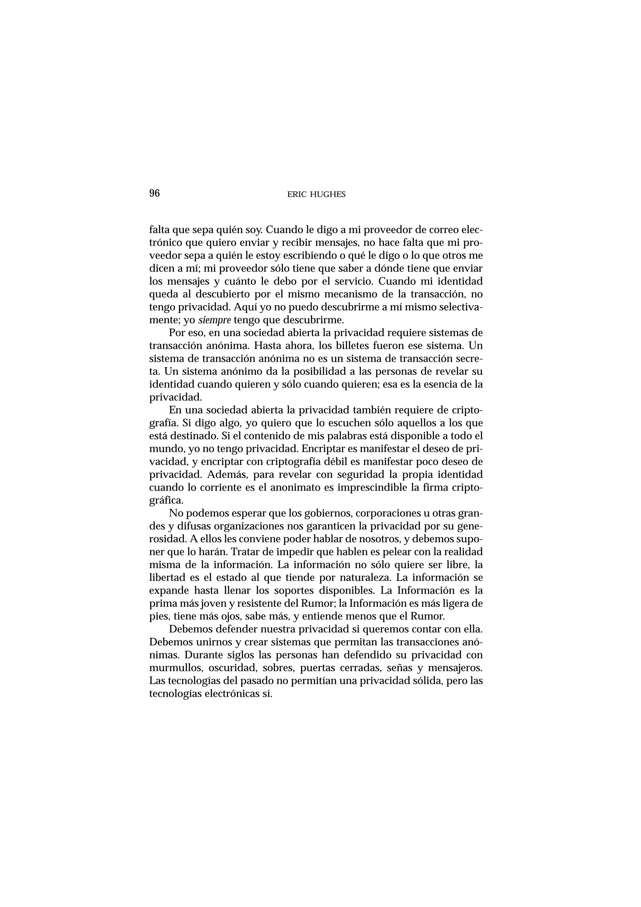 ERIC HUGHES96
falta que sepa quién soy. Cuando le digo a mi proveedor de correo elec-
trónico que quiero enviar y recibir mensajes, no hace falta que mi pro-
veedor sepa a quién le estoy escribiendo o qué le digo o lo que otros me
dicen a mí; mi proveedor sólo tiene que saber a dónde tiene que enviar
los mensajes y cuánto le debo por el servicio. Cuando mi identidad
queda al descubierto por el mismo mecanismo de la transacción, no
tengo privacidad. Aquí yo no puedo descubrirme a mí mismo selectiva-
mente; yo siempre tengo que descubrirme.
Por eso, en una sociedad abierta la privacidad requiere sistemas de
transacción anónima. Hasta ahora, los billetes fueron ese sistema. Un
sistema de transacción anónima no es un sistema de transacción secre-
ta. Un sistema anónimo da la posibilidad a las personas de revelar su
identidad cuando quieren y sólo cuando quieren; esa es la esencia de la
privacidad.
En una sociedad abierta la privacidad también requiere de cripto-
grafía. Si digo algo, yo quiero que lo escuchen sólo aquellos a los que
está destinado. Si el contenido de mis palabras está disponible a todo el
mundo, yo no tengo privacidad. Encriptar es manifestar el deseo de pri-
vacidad, y encriptar con criptografía débil es manifestar poco deseo de
privacidad. Además, para revelar con seguridad la propia identidad
cuando lo corriente es el anonimato es imprescindible la firma cripto-
gráfica.
No podemos esperar que los gobiernos, corporaciones u otras gran-
des y difusas organizaciones nos garanticen la privacidad por su gene-
rosidad. A ellos les conviene poder hablar de nosotros, y debemos supo-
ner que lo harán. Tratar de impedir que hablen es pelear con la realidad
misma de la información. La información no sólo quiere ser libre, la
libertad es el estado al que tiende por naturaleza. La información se
expande hasta llenar los soportes disponibles. La Información es la
prima más joven y resistente del Rumor; la Información es más ligera de
pies, tiene más ojos, sabe más, y entiende menos que el Rumor.
Debemos defender nuestra privacidad si queremos contar con ella.
Debemos unirnos y crear sistemas que permitan las transacciones anó-
nimas. Durante siglos las personas han defendido su privacidad con
murmullos, oscuridad, sobres, puertas cerradas, señas y mensajeros.
Las tecnologías del pasado no permitían una privacidad sólida, pero las
tecnologías electrónicas sí.
 