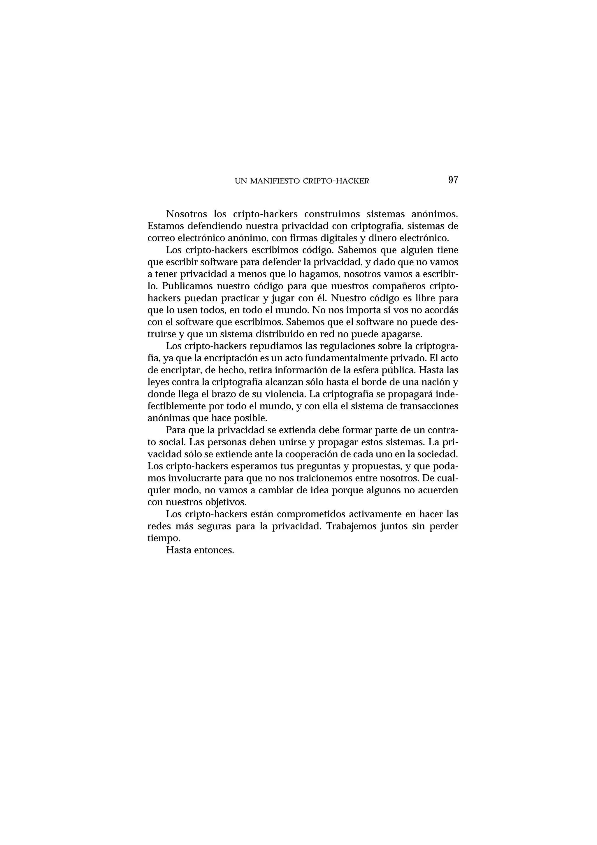 UN MANIFIESTO CRIPTO-HACKER 97
Nosotros los cripto-hackers construimos sistemas anónimos.
Estamos defendiendo nuestra privacidad con criptografía, sistemas de
correo electrónico anónimo, con firmas digitales y dinero electrónico.
Los cripto-hackers escribimos código. Sabemos que alguien tiene
que escribir software para defender la privacidad, y dado que no vamos
a tener privacidad a menos que lo hagamos, nosotros vamos a escribir-
lo. Publicamos nuestro código para que nuestros compañeros cripto-
hackers puedan practicar y jugar con él. Nuestro código es libre para
que lo usen todos, en todo el mundo. No nos importa si vos no acordás
con el software que escribimos. Sabemos que el software no puede des-
truirse y que un sistema distribuido en red no puede apagarse.
Los cripto-hackers repudiamos las regulaciones sobre la criptogra-
fía, ya que la encriptación es un acto fundamentalmente privado. El acto
de encriptar, de hecho, retira información de la esfera pública. Hasta las
leyes contra la criptografía alcanzan sólo hasta el borde de una nación y
donde llega el brazo de su violencia. La criptografía se propagará inde-
fectiblemente por todo el mundo, y con ella el sistema de transacciones
anónimas que hace posible.
Para que la privacidad se extienda debe formar parte de un contra-
to social. Las personas deben unirse y propagar estos sistemas. La pri-
vacidad sólo se extiende ante la cooperación de cada uno en la sociedad.
Los cripto-hackers esperamos tus preguntas y propuestas, y que poda-
mos involucrarte para que no nos traicionemos entre nosotros. De cual-
quier modo, no vamos a cambiar de idea porque algunos no acuerden
con nuestros objetivos.
Los cripto-hackers están comprometidos activamente en hacer las
redes más seguras para la privacidad. Trabajemos juntos sin perder
tiempo.
Hasta entonces.
 