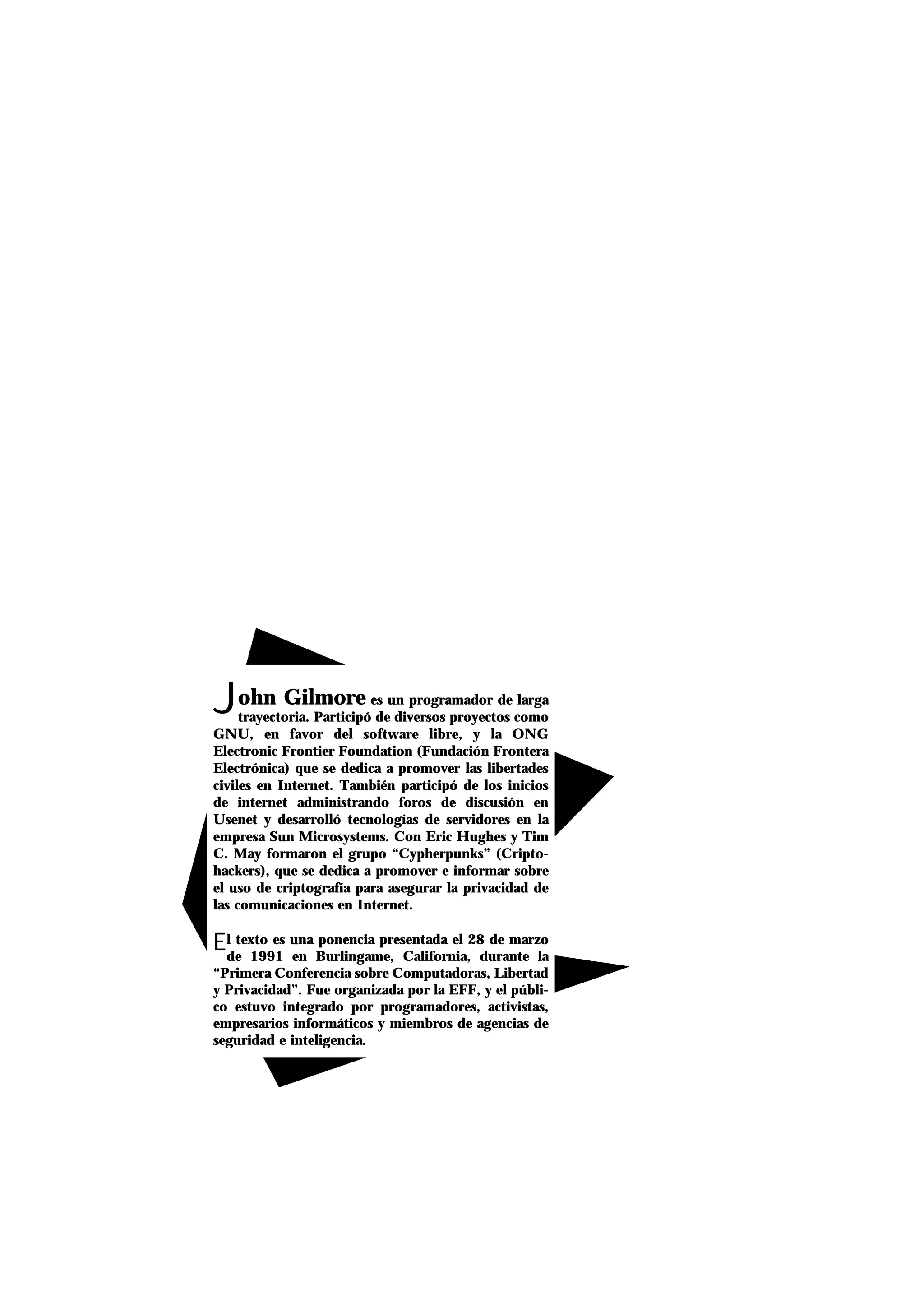 John Gilmore es un programador de larga
trayectoria. Participó de diversos proyectos como
GNU, en favor del software libre, y la ONG
Electronic Frontier Foundation (Fundación Frontera
Electrónica) que se dedica a promover las libertades
civiles en Internet. También participó de los inicios
de internet administrando foros de discusión en
Usenet y desarrolló tecnologías de servidores en la
empresa Sun Microsystems. Con Eric Hughes y Tim
C. May formaron el grupo “Cypherpunks” (Cripto-
hackers), que se dedica a promover e informar sobre
el uso de criptografía para asegurar la privacidad de
las comunicaciones en Internet.
El texto es una ponencia presentada el 28 de marzo
de 1991 en Burlingame, California, durante la
“Primera Conferencia sobre Computadoras, Libertad
y Privacidad”. Fue organizada por la EFF, y el públi-
co estuvo integrado por programadores, activistas,
empresarios informáticos y miembros de agencias de
seguridad e inteligencia.
 