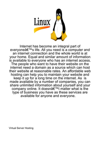 Internet has become an integral part of
 everyoneâ€™s life. All you need is a computer and
   an internet connection and the whole world is at
 your home. Equal and similar amount of information
is available to everyone who has an internet access.
  The people who want to have their website on the
 internet need a domain as a source which can host
their website at reasonable rates. An affordable web
  hosting can help you to maintain your website and
    keep it up for a long time on the internet. As is
 made available by a number of companies, you can
 share unlimited information about yourself and your
  company online. It doesnâ€™t matter what is the
   type of business you have as these services are
         available for anyone and everyone.




Virtual Server Hosting
 