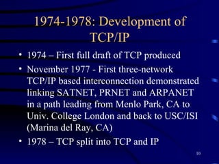 1974-1978: Development of TCP/IP 1974 – First full draft of TCP produced November 1977 - First three-network TCP/IP based interconnection demonstrated linking SATNET, PRNET and ARPANET in a path leading from Menlo Park, CA to Univ. College London and back to USC/ISI (Marina del Ray, CA) 1978 – TCP split into TCP and IP 
