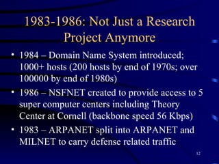 1983-1986: Not Just a Research Project Anymore 1984 – Domain Name System introduced; 1000+ hosts (200 hosts by end of 1970s; over 100000 by end of 1980s)  1986 – NSFNET created to provide access to 5 super computer centers including Theory Center at Cornell (backbone speed 56 Kbps) 1983 – ARPANET split into ARPANET and MILNET to carry defense related traffic 