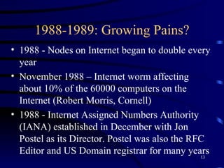 1988-1989: Growing Pains? 1988 - Nodes on Internet began to double every year November 1988 – Internet worm affecting about 10% of the 60000 computers on the Internet (Robert Morris, Cornell) 1988 - Internet Assigned Numbers Authority (IANA) established in December with Jon Postel as its Director. Postel was also the RFC Editor and US Domain registrar for many years 