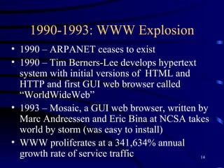 1990-1993: WWW Explosion 1990 – ARPANET ceases to exist 1990 – Tim Berners-Lee develops hypertext system with initial versions of  HTML and HTTP and first GUI web browser called “WorldWideWeb” 1993 – Mosaic, a GUI web browser, written by Marc Andreessen and Eric Bina at NCSA takes world by storm (was easy to install) WWW proliferates at a 341,634% annual growth rate of service traffic 