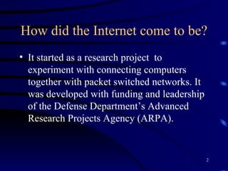 How did the Internet come to be? It started as a research project  to experiment with connecting computers together with packet switched networks. It was developed with funding and leadership of the Defense Department’s Advanced Research Projects Agency (ARPA).   