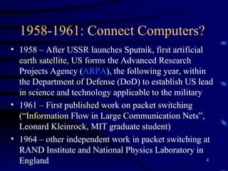 1958-1961: Connect Computers?  1958 – After USSR launches Sputnik, first artificial earth satellite, US forms the Advanced Research Projects Agency ( ARPA ), the following year, within the Department of Defense (DoD) to establish US lead in science and technology applicable to the military 1961 – First published work on packet switching (“Information Flow in Large Communication Nets”, Leonard Kleinrock, MIT graduate student) 1964 – other independent work in packet switching at RAND Institute and National Physics Laboratory in England 