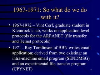 1967-1971: So what do we do with it? 1967-1972 – Vint Cerf, graduate student in Kleinrock’s lab, works on application level protocols for the ARPANET (file transfer and Telnet protocols)  1971 - Ray Tomlinson of BBN writes email application; derived from two existing: an intra-machine email program (SENDMSG) and an experimental file transfer program (CPYNET) 