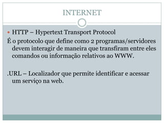 INTERNET

 HTTP – Hypertext Transport Protocol
É o protocolo que define como 2 programas/servidores
  devem interagir de maneira que transfiram entre eles
  comandos ou informação relativos ao WWW.

.URL – Localizador que permite identificar e acessar
  um serviço na web.
 