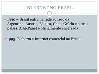 INTERNET NO BRASIL

 1990 – Brasil entra na rede ao lado da
 Argentina, Áustria, Bélgica, Chile, Grécia e outros
 países. A ARPanet é oficialmente encerrada.

 1995- É aberta a Internet comercial no Brasil.
 