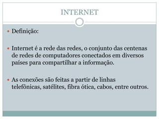 INTERNET

 Definição:


 Internet é a rede das redes, o conjunto das centenas
 de redes de computadores conectados em diversos
 países para compartilhar a informação.

 As conexões são feitas a partir de linhas
 telefônicas, satélites, fibra ótica, cabos, entre outros.
 