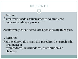 INTERNET

 Intranet
É uma rede usada exclusivamente no ambiente
  corporativo das empresas.

As informações são acessíveis apenas às organizações.

. Extranet
Rede exclusiva de acesso dos parceiros de negócios da
  organização:
  fornecedores, revendedores, distribuidores e
  clientes.
 