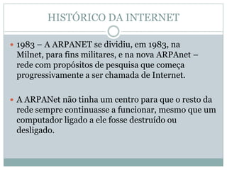 HISTÓRICO DA INTERNET

 1983 – A ARPANET se dividiu, em 1983, na
 Milnet, para fins militares, e na nova ARPAnet –
 rede com propósitos de pesquisa que começa
 progressivamente a ser chamada de Internet.

 A ARPANet não tinha um centro para que o resto da
 rede sempre continuasse a funcionar, mesmo que um
 computador ligado a ele fosse destruído ou
 desligado.
 