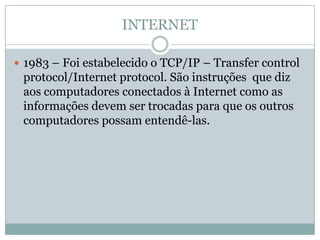 INTERNET

 1983 – Foi estabelecido o TCP/IP – Transfer control
 protocol/Internet protocol. São instruções que diz
 aos computadores conectados à Internet como as
 informações devem ser trocadas para que os outros
 computadores possam entendê-las.
 