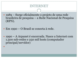 INTERNET

 1989 – Surge oficialmente o projeto de uma rede
    brasileira de pesquisa – a Rede Nacional de Pesquisa
    (RPN).

 Em 1990 – O Brasil se conecta à rede.


 1990 – A Arpanet é encerrada. Nasce a Internet com
    1.500 sub-redes e 250 mil hosts (computador
    principal/servidor)

 