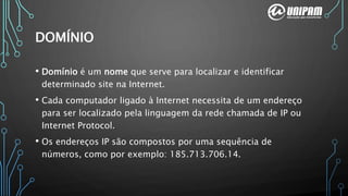 DOMÍNIO
• Domínio é um nome que serve para localizar e identificar
determinado site na Internet.
• Cada computador ligado à Internet necessita de um endereço
para ser localizado pela linguagem da rede chamada de IP ou
Internet Protocol.
• Os endereços IP são compostos por uma sequência de
números, como por exemplo: 185.713.706.14.
 