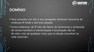 DOMÍNIO
• Para consultar um site o seu navegador (browser) necessita do
endereço IP onde o site está alojado.
• Como endereços de IP não são fáceis de memorizar a atribuição
de nomes facilitam a memorização e localização não só
de sites, mas de qualquer coisa que se deseje encontrar na
rede (internet).
 