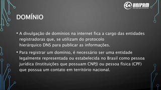 DOMÍNIO
• A divulgação de domínios na internet fica a cargo das entidades
registradoras que, se utilizam do protocolo
hierárquico DNS para publicar as informações.
• Para registrar um domínio, é necessário ser uma entidade
legalmente representada ou estabelecida no Brasil como pessoa
jurídica (Instituições que possuam CNPJ) ou pessoa física (CPF)
que possua um contato em território nacional.
 