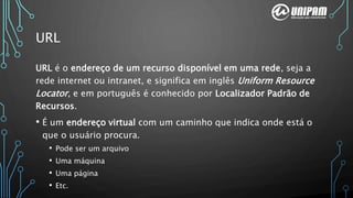 URL
URL é o endereço de um recurso disponível em uma rede, seja a
rede internet ou intranet, e significa em inglês Uniform Resource
Locator, e em português é conhecido por Localizador Padrão de
Recursos.
• É um endereço virtual com um caminho que indica onde está o
que o usuário procura.
• Pode ser um arquivo
• Uma máquina
• Uma página
• Etc.
 