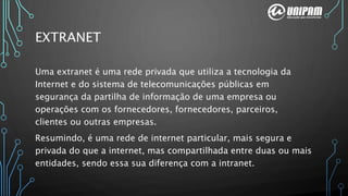 EXTRANET
Uma extranet é uma rede privada que utiliza a tecnologia da
Internet e do sistema de telecomunicações públicas em
segurança da partilha de informação de uma empresa ou
operações com os fornecedores, fornecedores, parceiros,
clientes ou outras empresas.
Resumindo, é uma rede de internet particular, mais segura e
privada do que a internet, mas compartilhada entre duas ou mais
entidades, sendo essa sua diferença com a intranet.
 