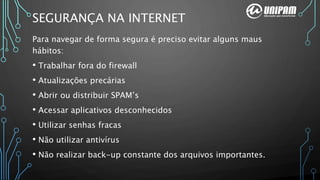 SEGURANÇA NA INTERNET
Para navegar de forma segura é preciso evitar alguns maus
hábitos:
• Trabalhar fora do firewall
• Atualizações precárias
• Abrir ou distribuir SPAM’s
• Acessar aplicativos desconhecidos
• Utilizar senhas fracas
• Não utilizar antivírus
• Não realizar back-up constante dos arquivos importantes.
 