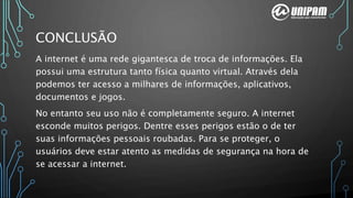 CONCLUSÃO
A internet é uma rede gigantesca de troca de informações. Ela
possui uma estrutura tanto física quanto virtual. Através dela
podemos ter acesso a milhares de informações, aplicativos,
documentos e jogos.
No entanto seu uso não é completamente seguro. A internet
esconde muitos perigos. Dentre esses perigos estão o de ter
suas informações pessoais roubadas. Para se proteger, o
usuários deve estar atento as medidas de segurança na hora de
se acessar a internet.
 