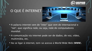 • A palavra internet vem de “inter” que vem de internacional e
“net”, que significa rede, ou seja, rede de computadores
mundial.
• A comunicação via internet pode ser de dados, de voz, vídeo,
multimídia, etc.
• Ao se ligar à internet, tem-se acesso à World Wide Web (WWW).
O QUE É INTERNET
 
