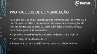PROTOCOLOS DE COMUNICAÇÃO
Para que dois ou mais computadores comuniquem-se entre si, é
preciso que se utilize um mesmo protocolo de conversação, da
mesma forma que as pessoas precisam falar a mesma língua,
para conseguirem se comunicar.
• O protocolo padrão utilizado pelas máquinas é o TCP/IP
• Teve origem na década de 70
• Somente a partir de 1983 tornou-se um padrão de fato
 