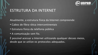 ESTRUTURA DA INTERNET
Atualmente, a estrutura física da Internet compreende:
• Cabos de fibra-ótica intercontinentais
• Estrutura física da telefonia pública
• A comunicação sem fio.
É possível acessar a Internet utilizando qualquer desses meios,
desde que se utilize os protocolos adequados.
 