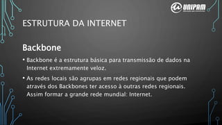 Backbone
• Backbone é a estrutura básica para transmissão de dados na
Internet extremamente veloz.
• As redes locais são agrupas em redes regionais que podem
através dos Backbones ter acesso à outras redes regionais.
Assim formar a grande rede mundial: Internet.
ESTRUTURA DA INTERNET
 