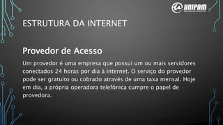 Provedor de Acesso
Um provedor é uma empresa que possui um ou mais servidores
conectados 24 horas por dia à Internet. O serviço do provedor
pode ser gratuito ou cobrado através de uma taxa mensal. Hoje
em dia, a própria operadora telefônica cumpre o papel de
provedora.
ESTRUTURA DA INTERNET
 